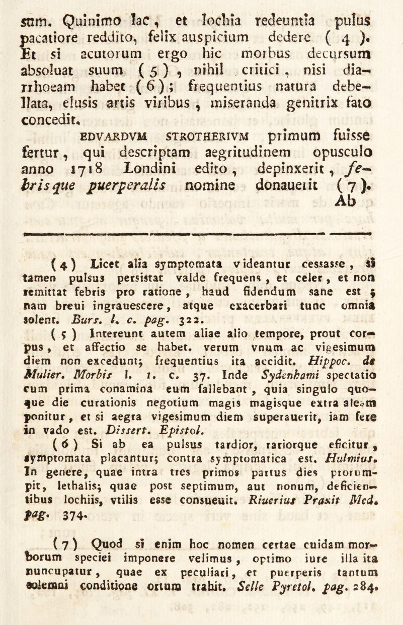 snm, Quinimo lac ^ et lochia redeuntia pulus pacaliore reddito, felix auspicium dedere ( 4 ). Et si acutorum ergo hic morbus decursum absoluat suum (5 ) , nihil critici , nisi dia-* rrhoeam habet (6); frequentius natura debe- llata, elusis artis viribus , miseranda genitrix fato concedit, EDVARDVM STKOTHERIVM ptimum fuiSSC fertur, qui descriptam aegritudinem opusculo anno 1718 Londini edito, depinxerit, /i?— iris que puerperalis nomine donaueiit (?)• Ab (4) Licet alia symptomata videantur cessasse, sS tamen pulsus persistat valde frequens , et celer , et non fcmitut febris pro ratione , haud fidendum sane est ^ nam breui ingrauescere, atque exacerbari tuoc omnia solent. Burs, /. c. pag. 323. ( 5 ) Intereunt autem aliae alio tempore, prout cor** pus, et affectio se habet, verum vnum ac vigesimum diem non excedunt^ frequentius ita accidit. Hippoc. dt Mulier, Morbis I. i. c. 37. Inde Sydenkamt spectatio cum prima conamina eum fallebant , quia singulo quo- que die curationis negotium magis magisque extra ate^m ponitur, et si aegra vigesimum diem superaueiit, iam fere in vado est. Dissert, EpistoL (6 ) Si ab ea pulsus tardior, rariorque eficitur, lymptomata placantur; contia symptomatica est, HulmiuSm In genere, quae intra tres primos partus dies ptorom'- pit, lethalis; quae post septimum, aut nonum, deficien- tibus lochiis, vtilis esse consueuit. Riueriui Praeit Med» 374- ( 7) Quod si enim hoc nomen certae cuidam mor- borum speciei imponere velimus, optimo iure illa ita nuncupatur, quae ex peculiari, er puerperis tantum aoiemai conditione oriuna trahit, Selle Pyretol, pag, 284*
