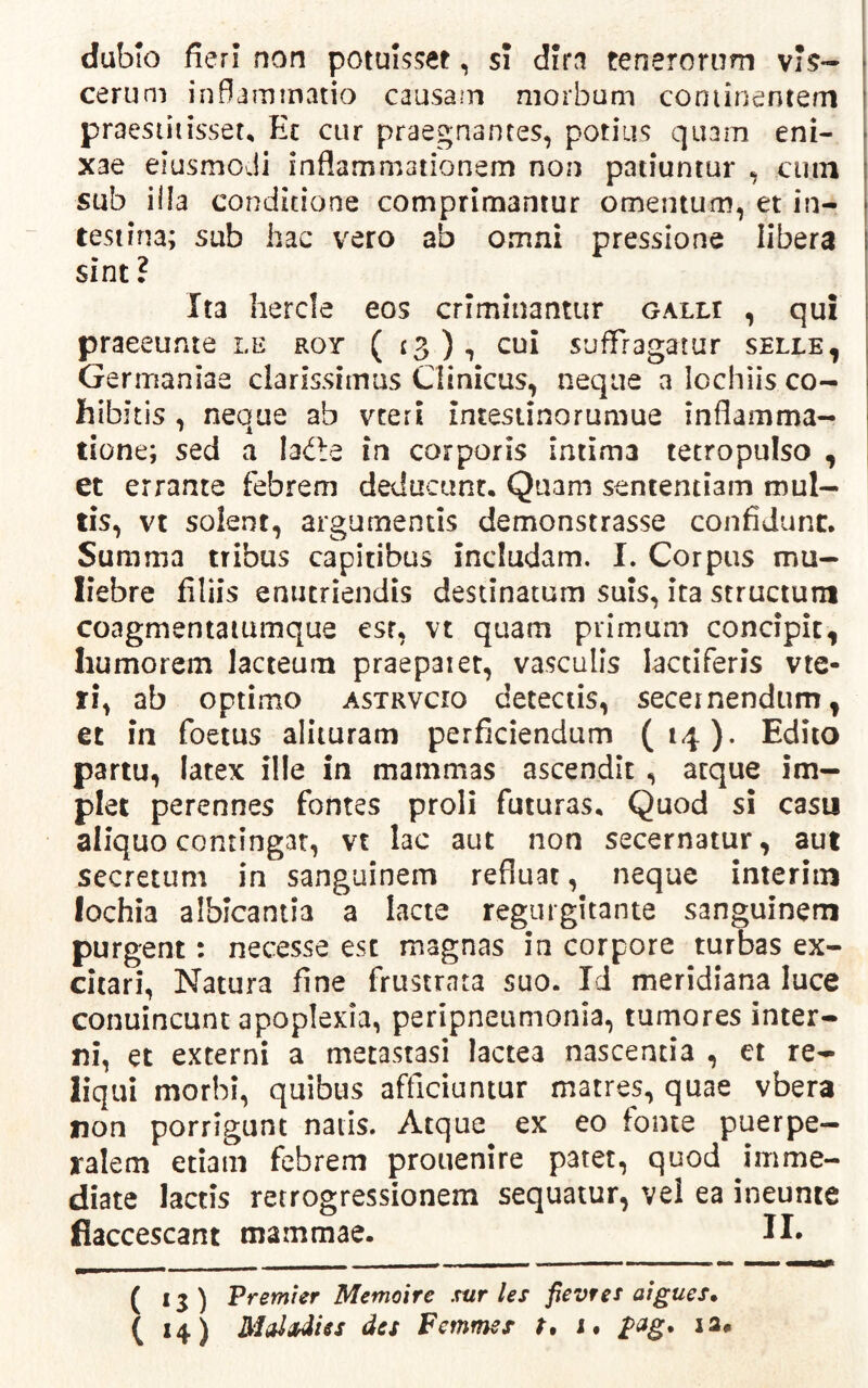dubio fieri non potuisset, si dira tenerorum vis- cerum inflammatio causam morbum conlinentem praestitisset, Ec cur praegnantes, potius quam eni- xae elusmodi inflammationem non patiuntur , cuin sub ifla conditione comprimantur omentum, et in- testina; sub hac vero ab omni pressione libera sint? Ita hercle eos criminantur galli , qui praeeunte le roy (13), cui suffragatur selle, Germaniae clarissimas Clinicus, neque a lochiis co- hibitis , neque ab vteri intestinorumue inflamma- tione; sed a ladbe in corporis intima tetropulso , et errante febrem deducunt. Quam sententiam mul- tis, vt solent, argumentis demonstrasse confidunt. Summa tribus capitibus includam. I. Corpus mu- liebre filiis enutriendis destinatum suis, ita structum coagmentaiumque esr, vt quam primum concipit, humorem lacteum praepaiet, vasculis lactiferis vie- ri, ab optimo astrvcio detectis, secernendum, et in foetus alituram perficiendum (14). Edito partu, latex ille in mammas ascendit , atque im- plet perennes fontes proli futuras. Quod si casu aliquo contingat, vt lac aut non secernatur, aut secretum in sanguinem refluat, neque interiin lochia albicantia a lacte regurgitante sanguinem purgent: necesse esc magnas in corpore turbas ex- citari, Natura fine frustrata suo. Id meridiana luce conuincunt apoplexia, peripneumonia, tumores inter- ni, et externi a metastasi lactea nascentia , et re- liqui morbi, quibus afficiuntur matres, quae vbera non porrigunt natis. Atque ex eo fonte puerpe- ralem etiam febrem prouenire patet, quod imme- diate lactis retrogressionem sequatur, vel ea ineunte flaccescant mammae. II* ( 13) Premier Memoire sur les fievres aigues» ( 14) des Femmes t, 1. pag. 22«