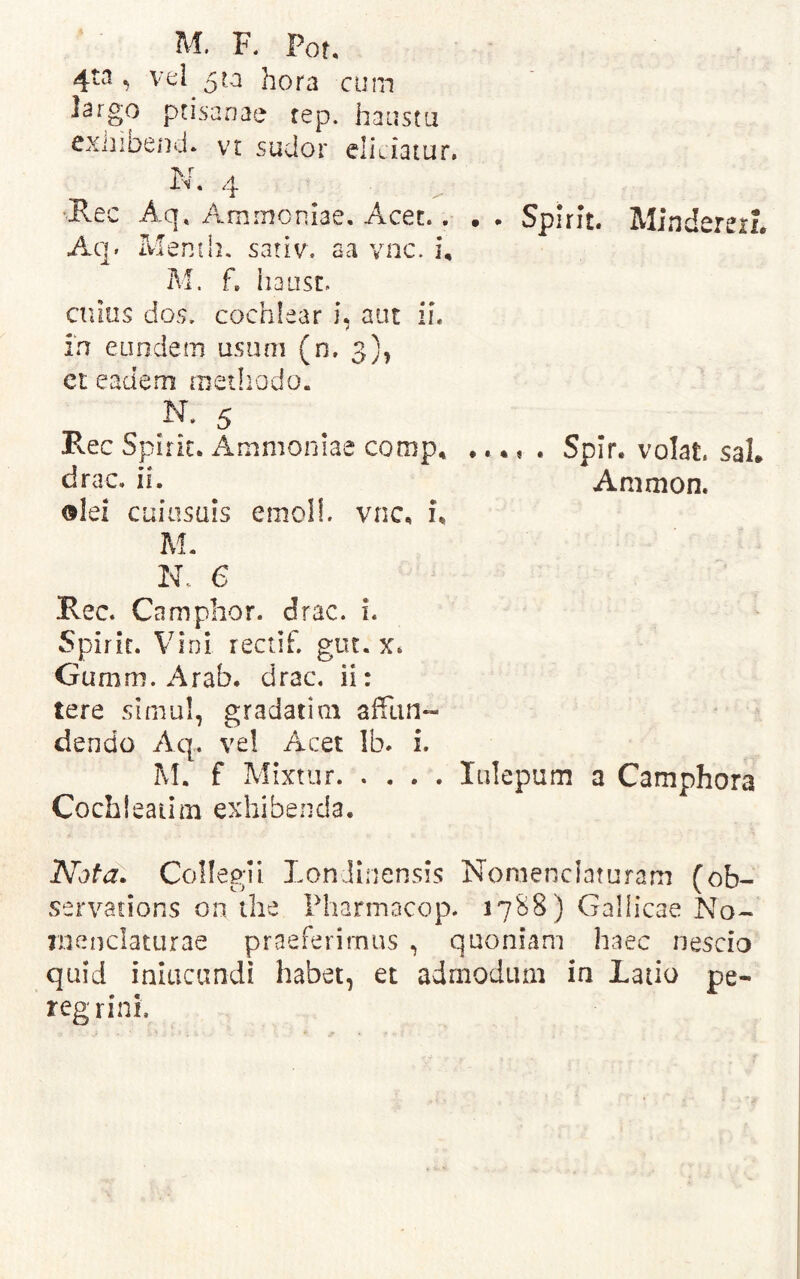M. F. Pot, 4ta ^ vel 5ra hora cum largo ptisanae rep. haustu cxnibencl. vr sudor eliLiatur. N. 4 ^Rec Aq» Amrnoniae, Acet.. . • Spirit. MindererL Aq. Menih, sariv, aa vnc. i, M. f. iiausL cnins dos. cochlear i, aut ii. in eundetn usiim (n. 3), et eadem methodo. N. 5 Pvec Spirk. Ammoniae comp* •. 4, . Spir. volat sal* drac. ii. Ammon. olei cuiiisuis emoli, vnc, u M. N. 6 Ree. Ca mphor. drac. i. Spirit. Vini rectif. gut. x. Gumm. Arab. drac. ii: tere slmu!, gradati m affun- dendo Aq. ve! Acet Ib. i. IVI. f Mixtur lulepum a Camphora Cochieatim exhibenda. Collegii LonJinensis Nomenclaturam (ob- servations on tlie Pharmocop. 17B8) Gallicae No- menclaturae praeferimus , quoniam haec nescio quid inlucandi habet, et admodum in Latio pe- regrini.