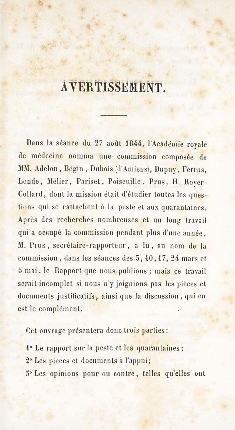 AVERTISSEMENT Dans la séance du 27 août 1844, l’Académie royale de médeeine nomma une commission composée de MM. Adelon , Bégin , Dubois (d’Amiens), Dupuy, Ferrus, Londe, Métier, Pariset, Poiseuille , Prus, H. Royer- Collard, dont la mission était d’étudier toutes les ques- tions qui se rattachent h la peste et aux quarantaines. Après des recherches nombreuses et un long travail qui a occupé la commission pendant plus d’une année, M. Prus , secrétaire-rapporteur, a lu, au nom de la commission, dans les séances des 3, 10,17, 24 mars et 5 mai, le Rapport que nous publions ; mais ce travail serait incomplet si nous n’y joignions pas les pièces et documents justificatifs, ainsi que la discussion, qui en est le complément. Cet ouvrage présentera donc trois parties: 1° Le rapport sur la peste et les quarantaines ; 2° Les pièces et documents à l’appui; 3° Les opinions pour ou contre, telles qu’elles ont