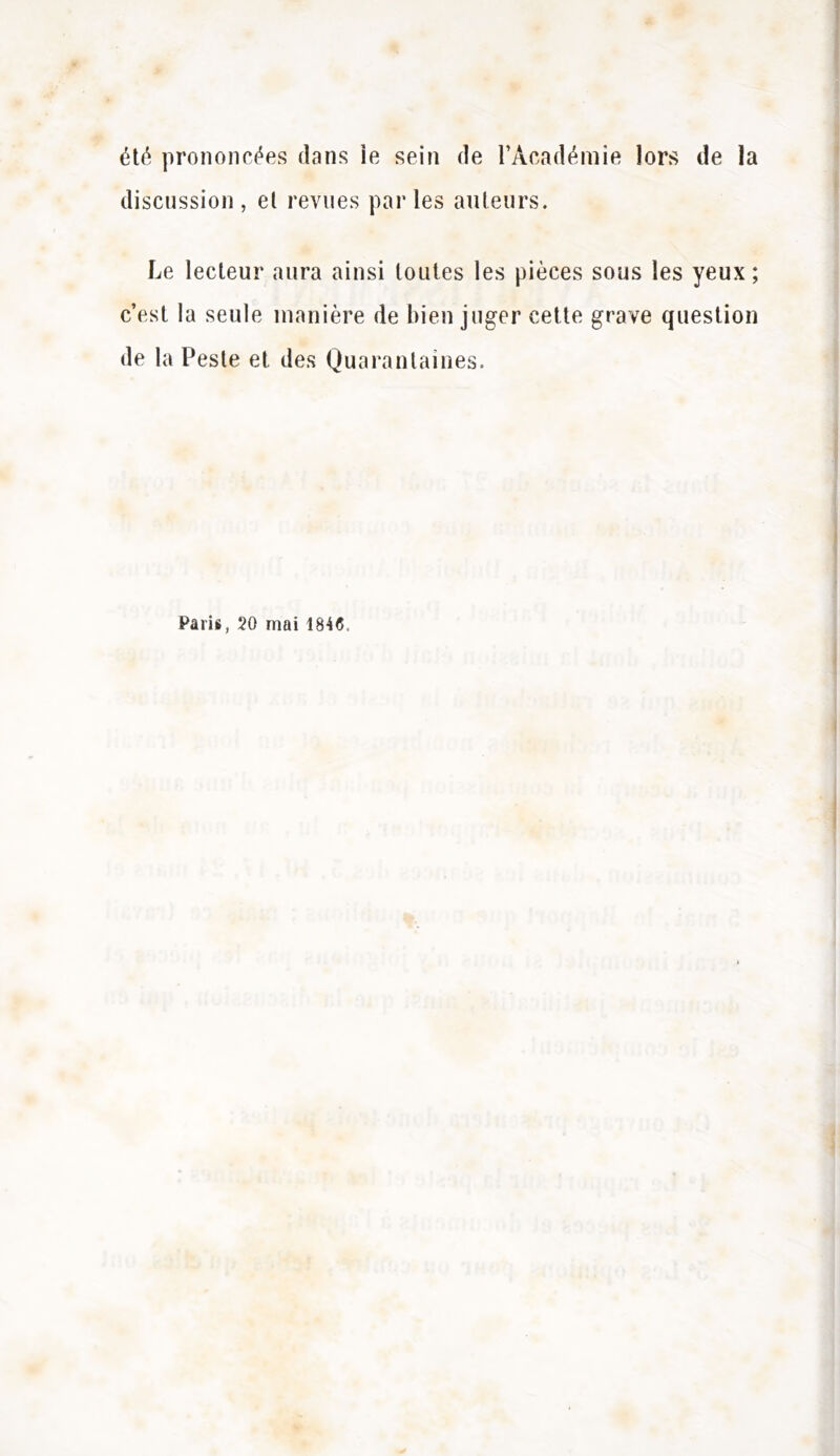 été prononcées dans ie sein de l’Académie lors de la discussion, el revues parles ailleurs. Le lecteur aura ainsi toutes les pièces sous les yeux; c’est la seule manière de bien juger cette grave question de la Peste et des Quarantaines. Paris, 20 mai 1846.