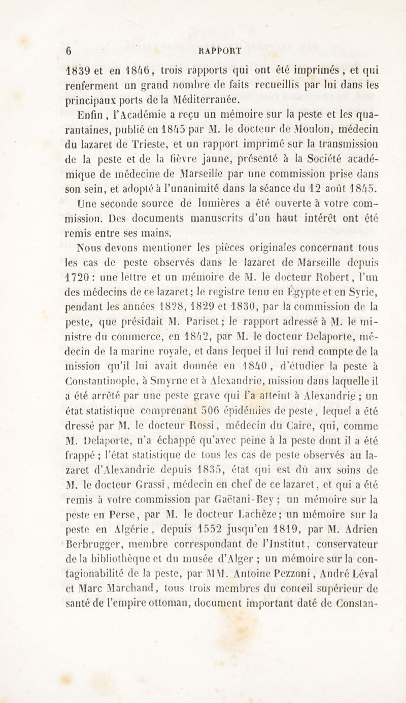 1839 et en 1846, trois rapports qui ont été imprimés, et qui renferment un grand nombre de faits recueillis par lui dans les principaux ports delà Méditerranée. Enfin, l’Académie a reçu un mémoire sur la peste et les qua- rantaines, publié en 18A5 par M. le docteur de Moulon, médecin du lazaret de Trieste, et un rapport imprimé sur la transmission de la peste et de la fièvre jaune, présenté à la Société acadé- mique de médecine de Marseille par une commission prise dans son sein, et adopté à l’unanimité dans la séance du 12 août 1845. Une seconde source de lumières a été ouverte à votre com- mission. Des documents manuscrits d’un haut intérêt ont été remis entre ses mains. Nous devons mentioner les pièces originales concernant tous les cas de peste observés dans le lazaret de Marseille depuis 1720: une leitre et un mémoire de M. le docteur Robert, l’un des médecins de ce lazaret; le registre tenu en Égypte et en Syrie, pendant les années 1828, 1829 et 1830, par la commission de la peste, que présidait M. Pariset; le rapport adressé à M. le mi- nistre du commerce, en 1842, par M. le docteur Delaporte, mé- decin de la marine royale, et dans lequel il lui rend compte de la mission qu’il lui avait donnée en 1840, d’étudier la peste à Constantinople, à Smyrne ei à Alexandrie, mission dans laquelle il a été arrêté par une peste grave qui l’a atteint à Alexandrie ; un état statistique comprenant 506 épidémies de peste, lequel a été dressé par M. le docteur Rossi, médecin du Caire, qui, comme M. Delaporte, n’a échappé qu’avec peine à la peste dont il a été frappé; l’état statistique de tous les cas de peste observés au la- zaret d’Alexandrie depuis 1835, état qui est du aux soins de M. le docteur Grassi, médecin en chef de ce lazaret, et qui a été remis à votre commission par Gaëtani-Bey ; un mémoire sur la peste en Perse, par M. le docteur Lachèze; un mémoire sur la peste en Algérie, depuis 1552 jusqu’en 1819, par M. Adrien Berbrugger, membre correspondant de l’Institut, conservateur delà bibliothèque et du musée d’Alger; un mémoire sur la con- tagionabilité de la peste, par MM. Antoine Pezzoni, André Levai et Marc Marchand, tous trois membres du conteil supérieur de santé de l’empire ottoman, document important daté de Constat!-