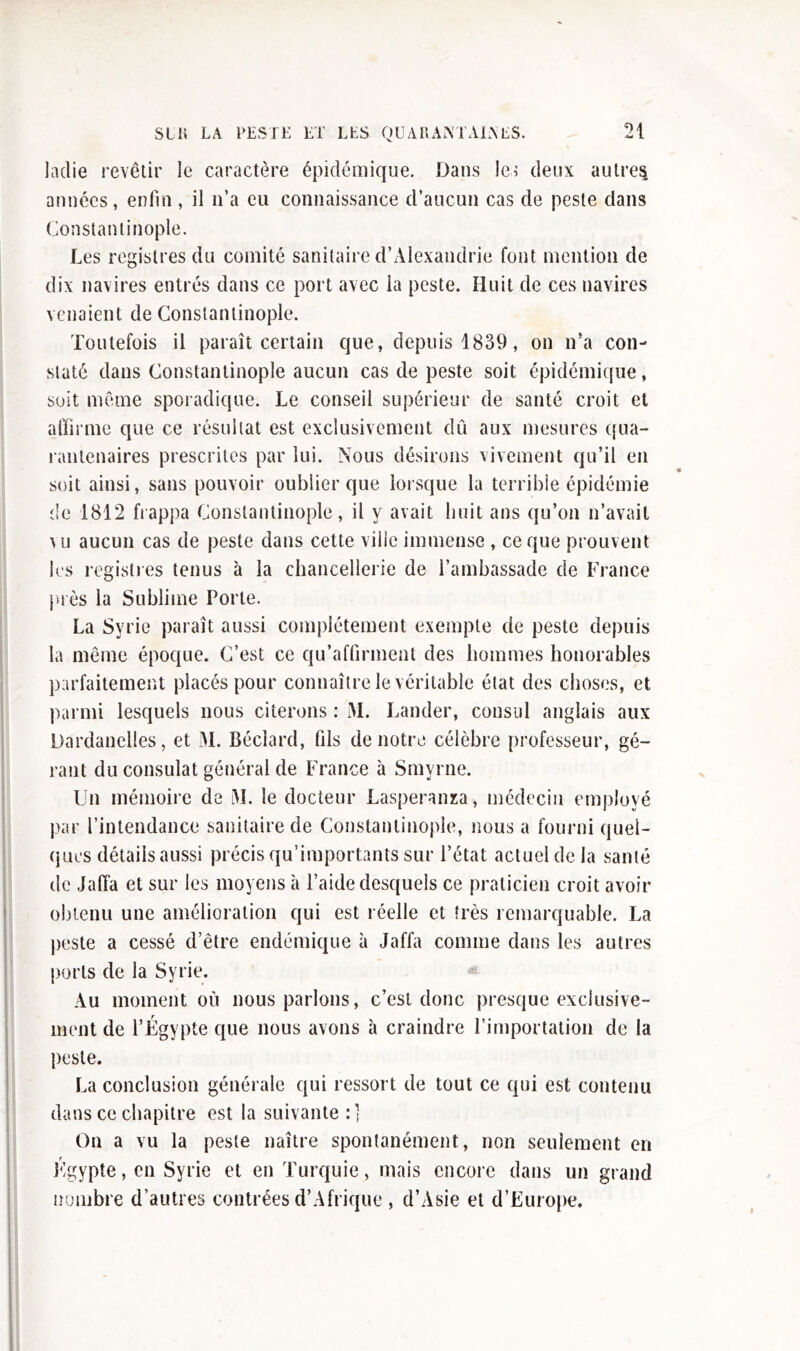 ladie revêtir le caractère épidémique. Dans les deux autres années, enfin, il n’a eu connaissance d’aucun cas de peste dans Constantinople. Les registres du comité sanitaire d’Alexandrie font mention de dix navires entrés dans ce port avec la peste. Huit de ces navires venaient de Constantinople. Toutefois il paraît certain que, depuis 1839, on n’a con- staté dans Constantinople aucun cas de peste soit épidémique, soit même sporadique. Le conseil supérieur de santé croit et affirme que ce résultat est exclusivement dû aux mesures qua- rantenaires prescrites par lui. Nous désirons vivement qu’il en soit ainsi, sans pouvoir oublier que lorsque la terrible épidémie de 1812 frappa Constantinople, il y avait huit ans qu’on n’avait \u aucun cas de peste dans cette ville immense , ce que prouvent les registres tenus à la chancellerie de l’ambassade de France plès la Sublime Porte. La Syrie paraît aussi complètement exempte de peste depuis la même époque. C’est ce qu’affirment des hommes honorables parfaitement placés pour connaître le véritable état des choses, et parmi lesquels nous citerons : M. Lânder, consul anglais aux Dardanelles, et 31. Bécîard, fils de notre célèbre professeur, gé- rant du consulat général de France à Smyrne. Un mémoire de 31. le docteur Lasperanza, médecin employé par l’intendance sanitaire de Constantinople, nous a fourni quel- ques détails aussi précis qu’importants sur l’état actuel de la santé de Jaffa et sur les moyens à l’aide desquels ce praticien croit avoir obtenu une amélioration qui est réelle et très remarquable. La peste a cessé d’être endémique à Jaffa comme dans les autres ports de la Syrie. Au moment où nous parlons, c’est donc presque exclusive- ment de l’Égypte que nous avons à craindre l’importation de la peste. La conclusion générale qui ressort de tout ce qui est contenu dans ce chapitre est la suivante :] On a vu la peste naître spontanément, non seulement en Égypte, en Syrie et en Turquie, mais encore dans un grand nombre d’autres contrées d’Afrique , d’Asie et d’Europe.