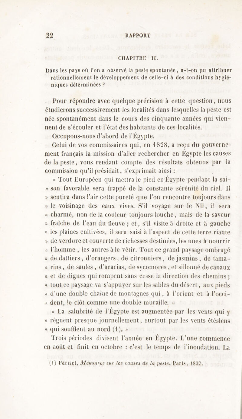 CHAPITRE II. Dans les pays où l’on a observé la peste spontanée, a-t-on pu attribuer rationnellement le développement de celle-ci à des conditions hygié- niques déterminées ? Pour répondre avec quelque précision à cette question, nous étudierons successivement les localités dans lesquelles la peste est née spontanément dans le cours des cinquante années qui vien- nent de s’écouler et l’état des habitants de ces localités. Occupons-nous d’abord de l’Égypte. Celui de vos commissaires qui, en 1828, a reçu du gouverne- ment français la mission d’aller rechercher en Egypte les causes de la peste, vous rendant compte des résultats obtenus par la commission qu’il présidait, s’exprimait ainsi : » Tout Européen qui mettra le pied en Égypte pendant la sai- » son favorable sera frappé de la constante sérénité du ciel. Il » sentira dans l’air cette pureté que l’on rencontre toujours dans » le voisinage des eaux vives. S’il voyage sur le Nil, il sera » charmé, non de la couleur toujours louche, mais de la saveur » fraîche de l’eau du fleuve ; et, s’il visite à droite et à gauche » les plaines cultivées, il sera saisi à l’aspect de cette terre riante » de verdure et couvertede richesses destinées, les unes à nourrir « l’homme , les autres à le vêtir. Tout ce grand paysage ombragé » de dattiers, d’orangers, de citronniers, de jasmins, de tama- » rins , de saules , d’acacias, de sycomores , et sillonné de canaux » et de digues qui rompent sans cesse la direction des chemins; » tout ce paysage va s’appuyer sur les sables du désert, aux pieds /> d’une double chaîne de montagnes qui, à l’orient et à l’occi- » dent, le clôt comme une double muraille. » » La salubrité de l’Égypte est augmentée par les vents qui y » régnent presque journellement, surtout par les vents étésiens » qui soufflent au nord (1). » en août et finit en octobre : c’est le temps de l’inondation. La (I) Parisçt, Mémo iras sur les causes de la peste. Paris, 1837.