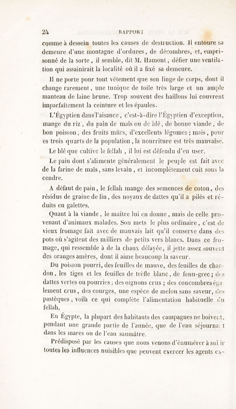 CQinme à dessein toutes les causes de destruction. Il entoure sa demeure d’une montagne d’ordures, de décombres, et, empri- sonné de la sorte , il semble, dit M. Hamont, défier une ventila- tion qui assainirait la localité où il a fixé sa demeure. Il ne porte pour tout vêtement que son linge de corps, dont il change rarement , une tunique de toile très large et un ample manteau de laine brune. Trop souvent des haillons lui couvrent imparfaitement la ceinture et les épaules. L’Égyptien dans l’aisance, c’est-à-dire l’Égyptien d’exception, mange du riz , du pain de maïs ou de blé, de bonne viande , de bon poisson, des fruits mûrs, d’excellents légumes; mais, pour es trois quarts de la population , la nourriture est très mauvaise. Le blé que cultive le fellah , il lui est défendu d’en user. Le pain dont s’alimente généralement le peuple est fait avec de la farine de maïs, sans levain , et incomplètement cuit sous la cendre. A défaut de pain, le fellah mange des semences de coton, des résidus de graine de lin, des noyaux de dattes qu’il a pilés et ré- duits en galettes. Quant à la viande , le maître lui en donne , mais de celle pro- venant d’animaux malades. Son mets le plus ordinaire, c’est de vieux fromage fait avec de mauvais lait qu’il conserve dans des pots où s’agitent des milliers de petits vers blancs. Dans ce fro- mage, qui ressemble à de la chaux délayée, il jette assez souvent des oranges amères, dont il aime beaucoup la saveur. Du poisson pourri, des feuilles de mauve, des feuilles de char- don, les tiges et les feuilles de trèfle blanc, de fenu-grec; (fis dattes vertes ou pourries ; des oignons crus ; des concombres éga lement crus, des courges, une espèce de melon sans saveur, des pastèques, voilà ce qui complète l’alimentation habituelle du fellah. f En Egypte, la plupart des habitants des campagnes ne boivent, pendant une grande partie de l’année, que de l’eau séjourna: t dans les mares ou de l’eau saumâtre. Prédisposé par les causes que nous venons d’énumérer à sul fi- loutes les influences nuisibles que peuvent exercer les agents ex-