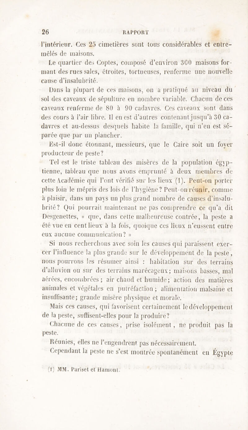 l’intérieur. Ces 25 cimetières sont tous considérables et entre- mêlés de maisons. Le quartier des Copies, composé d’environ 300 maisons for- mant des rues sales, étroites, tortueuses, renferme une nouvelle cause d’insalubrité. Dans la plupart de ces maisons, on a pratiqué au niveau du sol des caveaux de sépulture en nombre variable. Chacun de ces caveaux renferme de 80 à 90 cadavres. Ces caveaux sont dans des cours à l’air libre, il en est d’autres contenant jusqu’à 30 ca- davres et au-dessus desquels habite la famille, qui n’en est sé- parée que par un plancher. Est-il donc étonnant, messieurs, que le Caire soit un foyer producteur de peste? Tel est le triste tableau des misères de la population égyp- tienne, tableau que nous avons emprunté à deux membres de cette Académie qui l’ont vérifié sur les lieux (1). Peut-on porter plus loin le mépris des lois de l’hygiène? Peut-on réunir, comme à plaisir, dans un pays un plus grand nombre de causes d’insalu- brité? Qui pourrait maintenant ne pas comprendre ce qu’a dit Desgenettes, « que, dans cette malheureuse contrée, la peste a été vue en cent lieux à la fois, quoique ces lieux n’eussent entre eux aucune communication? » Si nous recherchons avec soin les causes qui paraissent exer- cer l’influence la plus grande sur le développement de la peste, nous pourrons les résumer ainsi : habitation sur des terrains d’alluvion ou sur des terrains marécageux; maisons basses, mal aérées, encombrées; air chaud et humide; action des matières animales et végétales en putréfaction ; alimentation malsaine et insuffisante; grande misère physique et morale. Mais ces causes, qui favorisent certainement le développement de la peste, sufïisent-elles pour la produire? Chacune de ces causes, prise isolément, ne produit pas la peste. Réunies, elles ne l’engendrent pas nécessairement. Cependant la peste ne s’est montrée spontanément en Égypte (1) MM. Parlset et Hamont.