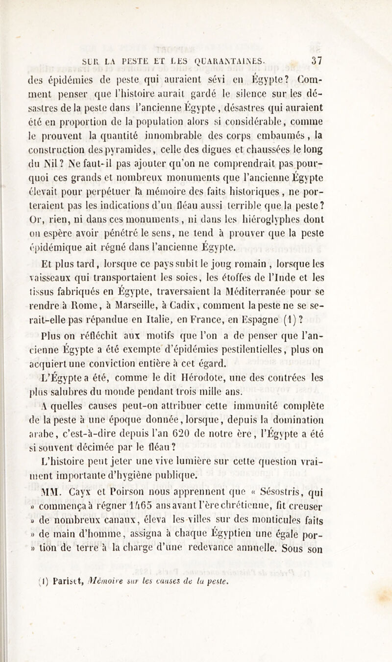 des épidémies de peste qui auraient sévi en Égypte? Com- ment penser que l’histoire aurait gardé le silence sur les dé- sastres de la peste dans l’ancienne. Égypte , désastres qui auraient été en proportion de la population alors si considérable, comme le prouvent la quantité innombrable des corps embaumés, la construction des pyramides, celle des digues et chaussées le long du Nil ? Ne faut- il pas ajouter qu’on ne comprendrait pas pour- quoi ces grands et nombreux monuments que l’ancienne Égypte élevait pour perpétuer h mémoire des faits historiques , ne por- teraient pas les indications d’un fléau aussi terrible que la peste? Or, rien, ni dans ces monuments, ni dans les hiéroglyphes dont on espère avoir pénétré le sens, ne tend à prouver que la peste épidémique ait régné dans l’ancienne Égypte. Et plus tard, lorsque ce pays subit le joug romain , lorsque les vaisseaux qui transportaient les soies, les étoffes de l’Inde et les tissus fabriqués en Egypte, traversaient la Méditerranée pour se rendre à Rome, à Marseille, à Cadix, comment la peste ne se se- rait-elle pas répandue en Italie, en France, en Espagne (1) ? Plus on réfléchit aux motifs que l’on a de penser que l’an- cienne Égypte a été exempte d’épidémies pestilentielles, plus on acquiert une conviction entière à cet égard. L’Égypte a été, comme le dit Hérodote, une des contrées les plus salubres du monde pendant trois mille ans. A quelles causes peut-on attribuer cette immunité complète de la peste à une époque donnée, lorsque, depuis la domination arabe, c’est-à-dire depuis l’an 620 de notre ère, l’Égypte a été si souvent décimée par le fléau ? L’histoire peut jeter une vive lumière sur cette question vrai- ment importante d’hygiène publique. MM. Cavx et Poirson nous apprennent que « Sésostris, qui » commençaà régner 1A65 ansavantl’èrechréticnne, fit creuser » de nombreux canaux, éleva les villes sur des monticules faits » de main d’homme, assigna à chaque Égyptien une égale por- » tion de terre à la charge d’une redevance annuelle. Sous son (I) Paristt. Mémoire sur les causes de lu peste.