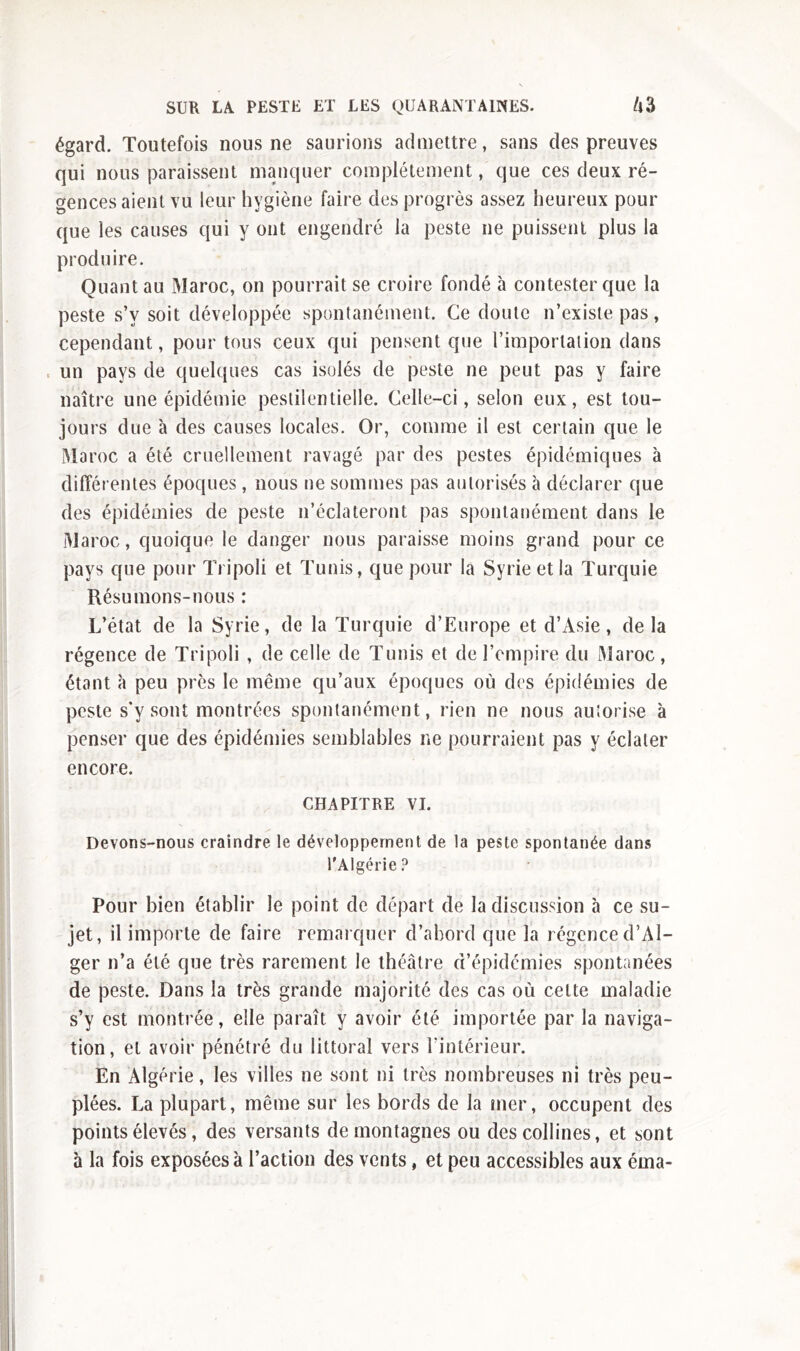 égard. Toutefois nous ne saurions admettre, sans des preuves qui nous paraissent manquer complètement, que ces deux ré- gences aient vu leur hygiène faire des progrès assez heureux pour que les causes qui y ont engendré la peste ne puissent plus la produire. Quant au Maroc, on pourrait se croire fondé à contester que la peste s’v soit développée spontanément. Ce doute n’existe pas, cependant, pour tous ceux qui pensent que l’importation dans un pays de quelques cas isolés de peste ne peut pas y faire naître une épidémie pestilentielle. Celle-ci, selon eux, est tou- jours due à des causes locales. Or, comme il est certain que le Maroc a été cruellement ravagé par des pestes épidémiques à différentes époques , nous ne sommes pas autorisés à déclarer que des épidémies de peste n’éclateront pas spontanément dans le Maroc, quoique le danger nous paraisse moins grand pour ce pays que pour Tripoli et Tunis, que pour la Syrie et la Turquie Résumons-nous : L’état de la Syrie, de la Turquie d’Europe et d’Asie, delà régence de Tripoli , de celle de Tunis et de l’empire du Maroc, étant à peu près le même qu’aux époques où des épidémies de peste s'y sont montrées spontanément, rien ne nous autorise à penser que des épidémies semblables ne pourraient pas y éclater encore. CHAPITRE VI. Devons-nous craindre le développement de la peste spontanée dans l'Algérie ? Pour bien établir le point de départ de la discussion à ce su- jet, il importe de faire remarquer d’abord que la régence d’Al- ger n’a été que très rarement le théâtre d’épidémies spontanées de peste. Dans la très grande majorité des cas où celte maladie s’y est montrée, elle paraît y avoir été importée par la naviga- tion, et avoir pénétré du littoral vers l’intérieur. En Algérie, les villes ne sont ni très nombreuses ni très peu- plées. La plupart, même sur les bords de la mer, occupent des points élevés, des versants de montagnes ou des collines, et sont à la fois exposées à l’action des vents, et peu accessibles aux éma-