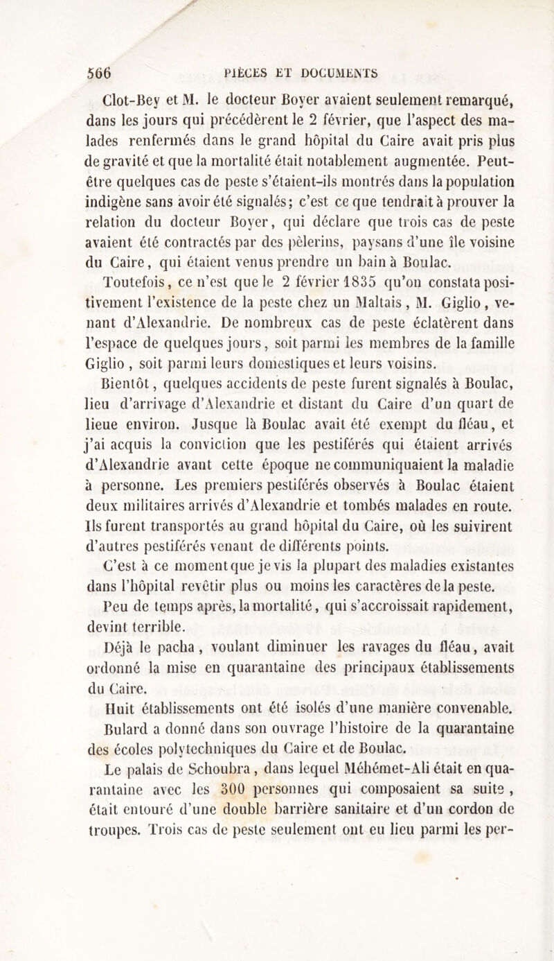 Clot-Bey et M. le docteur Boyer avaient seulement remarqué, dans les jours qui précédèrent le 2 février, que l’aspect des ma- lades renfermés dans le grand hôpital du Caire avait pris plus de gravité et que la mortalité était notablement augmentée. Peut- être quelques cas de peste s’étaient-ils montrés dans la population indigène sans avoir été signalés; c’est ce que tendrait à prouver la relation du docteur Boyer, qui déclare que trois cas de peste avaient été contractés par des pèlerins, paysans d’une île voisine du Caire, qui étaient venus prendre un bain à Boulac. Toutefois, ce n’est que le 2 février 1835 qu’on constata posi- tivement l’existence de la peste chez un Maltais, M. Giglio, ve- nant d’Alexandrie. De nombreux cas de peste éclatèrent dans l’espace de quelques jours, soit parmi les membres de la famille Giglio , soit parmi leurs domestiques et leurs voisins. Bientôt, quelques accidents de peste furent signalés à Boulac, lieu d’arrivage d’Alexandrie et distant du Caire d’un quart de lieue environ. Jusque là Boulac avait été exempt du fléau, et j’ai acquis la conviction que les pestiférés qui étaient arrivés d’Alexandrie avant cette époque ne communiquaient la maladie à personne. Les premiers pestiférés observés à Boulac étaient deux militaires arrivés d’Alexandrie et tombés malades en route. Ils furent transportés au grand hôpital du Caire, où les suivirent d’autres pestiférés venant de différents points. C’est à ce moment que je vis la plupart des maladies existantes dans l’hôpital revêtir plus ou moins les caractères de la peste. Peu de temps après, la mortalité, qui s’accroissait rapidement, devint terrible. Déjà le pacha, voulant diminuer les ravages du fléau, avait ordonné la mise en quarantaine des principaux établissements du Caire. Huit établissements ont été isolés d’une manière convenable. Bulard a donné dans son ouvrage l’histoire de la quarantaine des écoles polytechniques du Caire et de Boulac. Le palais de Schoubra , dans lequel Méhémet-Ali était en qua- rantaine avec les 300 personnes qui composaient sa suite , était entouré d’une double barrière sanitaire et d’un cordon de troupes. Trois cas de peste seulement ont eu lieu parmi les per-