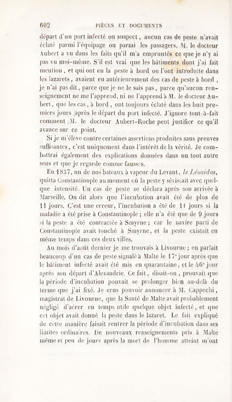 départ d’un port infecté ou suspect, aucun cas de peste n’avait éclaté parmi l’équipage ou parmi les passagers. M. le docteur Aubert a vu dans les faits qu’il m a empruntés ce que je n’y ai pas vu moi-même. S’il est vrai que les bâtiments dont j’ai fait mention , et qui ont eu la peste à bord ou l’ont introduite dans les lazarets, avaient eu antérieurement des cas de peste à bord , je n’ai pas dit, parce que je ne le sais pas, parce qu’aucun ren- seignement ne me l’apprend, ni ne l’apprend à M. le docteur Au- bert, que les cas, à bord , ont toujours éclaté dans les huit pre- miers jours après le départ du port infecté. J’ignore tout-à-fait comment ;M. le docteur Aubert-Roche peut justifier ce qu’il avance sur ce point. Si je m’élève contre certaines assertions produites sans preuves suffisantes, c’est uniquement dans l’intérêt de la vérité. Je com- battrai également des explications données dans un tout autre sens et que je regarde comme fausses. En 1837, un de nos bateaux à vapeur du Levant, le Léonidas, quitta Constantinople au moment où la peste y sévissait avec quel- que intensité. Un cas de peste se déclara après son arrivée à Marseille. On dit alors que l’incubation avait été de plus de 11 jours. C’est une erreur, l’incubation a été de 11 jours si la maladie a été prise à Constantinople ; elle n’a été que de 9 jours si la peste a été contractée à Smyrne ; car le navire parti de Constantinople avait touché à Smyrne, et la peste existait en même temps dans ces deux villes. Au mois d’août dernier je me trouvais à Livourne ; on parlait beaucoup d’un cas de peste signalé à Malte le 17e jour après que le bâtiment infecté avait été mis en quarantaine, elle A6ejour après son départ d’Alexandrie. Ce fait, disait-on , prouvait que la période d’incubation pouvait se prolonger bien au-delà du terme que j’ai fixé. Je crus pouvoir annoncer à M. Cappechi, magistrat de Livourne, que la Santé de Malte avait probablement négligé d’aérer en temps utile quelque objet infecté, et que cet objet avait donné la peste dans le lazaret. Le fait expliqué de cette manière faisait rentrer la période d’incubation dans ses limites ordinaires. De nouveaux renseignements pris à Malte même et peu de jours après la mort de l’homme atteint m’ont