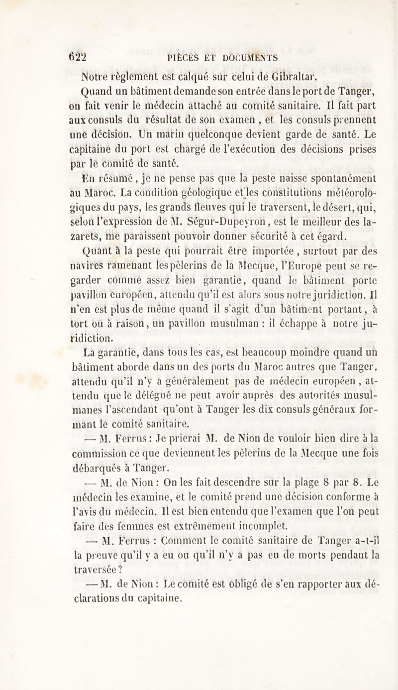 Notre règlement est calqué sur celui de Gibraltar. Quand un bâtiment demande son entrée dans le port de Tanger, on fait venir le médecin attaché au comité sanitaire. Il fait part aux consuls du résultat de son examen , et les consuls prennent une décision. Un marin quelconque devient garde de santé. Le capitaine du port est chargé de l’exécution des décisions prises par le comité de santé. En résumé, je ne pense pas que la peste naisse spontanément au Maroc. La condition géologique et les constitutions météorolo- giques du pays, les grands fleuves qui le traversent, le désert, qui, selon l’expression de M. Ségur-Dupeyron, est le meilleur des la- zarets, me paraissent pouvoir donner sécurité à cet égard. Quant à la peste qui pourrait être importée, surtout par des navires ramenant les pèlerins de la Mecque, l’Europe peut se re- garder comme assez bien garantie, quand le bâtiment porte pavillon européen, attendu qu’il est alors sous notre juridiction. U n’en est plus de même quand il s'agit d’un bâtiment portant, à tort ou à raison, un pavillon musulman : il échappe à notre ju- ridiction. La garantie, dans tous les cas, est beaucoup moindre quand un bâtiment aborde dans un des ports du Maroc autres que Tanger, attendu qu’il n’y a généralement pas de médecin européen, at- tendu que le délégué ne peut avoir auprès des autorités musul- manes l’ascendant qu’ont à Tanger les dix consuls généraux for- mant le comité sanitaire. —- M. Ferrus : Je prierai M. de Nion de vouloir bien dire à la commission ce que deviennent les pèlerins de la Mecque une fois débarqués à Tanger. -— M. de Nion : On les fait descendre sur la plage 8 par 8. Le médecin les examine, et le comité prend une décision conforme à l’avis du médecin. Il est bien entendu que l’examen que l’on peut faire des femmes est extrêmement incomplet. — M. Ferrus : Comment le comité sanitaire de Tanger a-t-il la preuve qu’il y a eu ou qu’il n’v a pas eu de morts pendant la traversée ? — M. de Nion : Le comité est obligé de s’en rapporter aux dé- clarations du capitaine.