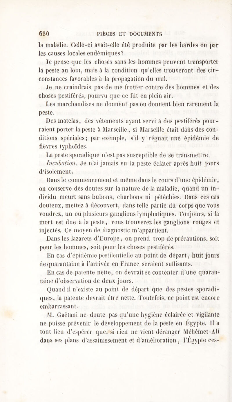 la maladie. Celle-ci avait-elle été produite par les hardes ou par les causes locales endémiques? Je pense que les choses sans les hommes peuvent transporter la peste au loin, mais à la condition qu’elles trouveront des cir- constances favorables à la propagation du mal. Je ne craindrais pas de me frotter contre des hommes et des choses pestiférés, pourvu que ce fût en plein air. Les marchandises ne donnent pas ou donnent bien rarement la peste. Des matelas, des vêtements ayant servi à des pestiférés pour- raient porter la peste à Marseille, si Marseille était dans des con- ditions spéciales; par exemple, s’il y régnait une épidémie de fièvres typhoïdes. La peste sporadique n’est pas susceptible de se transmettre. Incubation. Je n’ai jamais vu la peste éclater après huit jours d’isolement. Dans le commencement et même dans le cours d’une épidémie, on conserve des doutes sur la nature de la maladie, quand un in- dividu meurt sans bubons, charbons ni pétéchies. Dans ces cas douteux, mettez à découvert, dans telle partie du corps que vous voudrez, un ou plusieurs ganglions lymphatiques. Toujours, si la mort est due à la peste, vous trouverez les ganglions rouges et injectés. Ce moyen de diagnostic m’appartient. Dans les lazarets d’Europe, on prend trop de précautions, soit pour les hommes, soit pour les choses pestiférés. En cas d’épidémie pestilentielle au point de départ, huit jours de quarantaine à l’arrivée en France seraient suffisants. En cas de patente nette, on devrait se contenter d’une quaran- taine d’observation de deux jours. Quand il n’existe au point de départ que des pestes sporadi- ques, la patente devrait être nette. Toutefois, ce point est encore embarrassant. M. Gaëtani ne doute pas qu’une hygiène éclairée et vigilante ne puisse prévenir le développement de la peste en Egypte. Il a tout lieu d’espérer que, si rien ne vient déranger Méhémet-Ali dans ses plans d’assainissement et d’amélioration , l’Égypte ces-