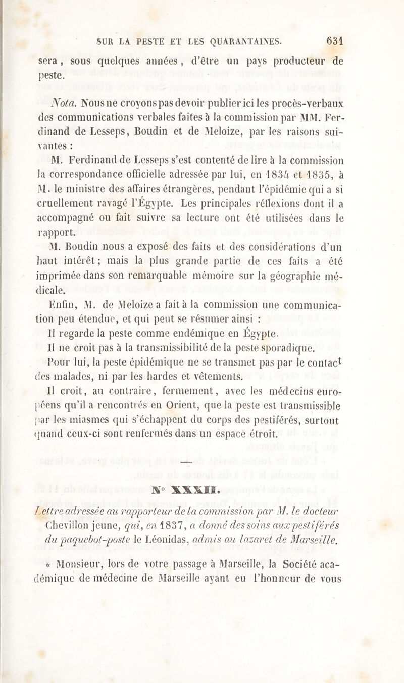 sera , sous quelques aimées, d’être uu pays producteur de peste. Nota. Nous ne croyons pas devoir publier ici les procès-verbaux des communications verbales faites à la commission par MM. Fer- dinand de Lesseps, Boudin et de Meloize, par les raisons sui- vantes : M. Ferdinand de Lesseps s’est contenté de lire à la commission la correspondance officielle adressée par lui, en 1834 et 1835, à M. le ministre des affaires étrangères, pendant l’épidémie qui a si cruellement ravagé l’Égypte. Les principales réflexions dont il a accompagné ou fait suivre sa lecture ont été utilisées dans le rapport. M. Boudin nous a exposé des faits et des considérations d’un haut intérêt; mais la plus grande partie de ces faits a été imprimée dans son remarquable mémoire sur la géographie mé- dicale. Enfin, M. de Meloize a fait à la commission une communica- tion peu étendue, et qui peut se résumer ainsi : Il regarde la peste comme endémique en Égypte. Ii ne croit pas à la transmissibilité de la peste sporadique. Four lui, la peste épidémique ne se transmet pas par le contact des malades, ni par les hardes et vêtements. Il croit, au contraire, fermement, avec les médecins euro- péens qu’il a rencontrés en Orient, que la peste est transmissible par les miasmes qui s’échappent du corps des pestiférés, surtout quand ceux-ci sont renfermés dans un espace étroit. SXMI, Lettre adressée au rapporteur delà commission par M. le docteur Chevillon jeune, qui, en 1837, a donné des soins aux pestiférés du paquebot-poste le Léonidas, admis au lazaret de Marseille. v Monsieur, lors de votre passage à Marseille, la Société aca- démique de médecine de Marseille ayant eu l’honneur de vous