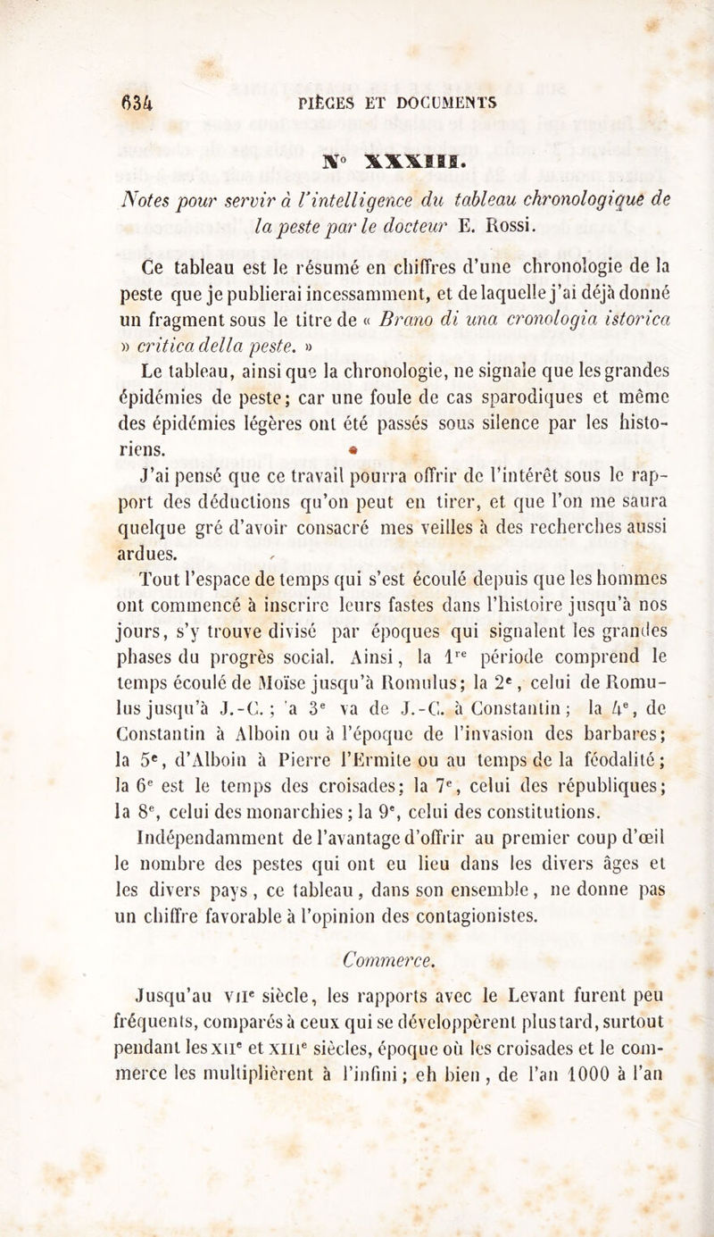 ST0 XX^SMB. Notes pour servir à Vintelligence du tableau chronologique de la peste par le docteur E. Rossi. Ce tableau est le résumé en chiffres d’une chronologie de la peste que je publierai incessamment, et de laquelle j’ai déjà donné un fragment sous le titre de « Brano di una cronologia istorica » critica délia peste. » Le tableau, ainsi que la chronologie, ne signale que les grandes épidémies de peste; car une foule de cas sparodiques et même des épidémies légères ont été passés sous silence par les histo- riens. * J’ai pensé que ce travail pourra offrir de l’intérêt sous le rap- port des déductions qu’on peut en tirer, et que l’on me saura quelque gré d’avoir consacré mes veilles à des recherches aussi ardues. Tout l’espace de temps qui s’est écoulé depuis que les hommes ont commencé à inscrire leurs fastes dans l’histoire jusqu’à nos jours, s’y trouve divisé par époques qui signalent les grandes phases du progrès social. Ainsi, la lre période comprend le temps écoulé de Moïse jusqu’à Romulus; la 2e, celui de Romu- lus jusqu’à J.-C. ; a 3e va de J.-G. à Constantin; la 4e, de Constantin à Alboin ou à l’époque de l’invasion des barbares; la 5e, d’Alboin à Pierre l’Ermite ou au temps de la féodalité; la 6e est le temps des croisades; la 7e, celui des républiques; la 8e, celui des monarchies ; la 9e, celui des constitutions. Indépendamment de l’avantage d’offrir au premier coup d’œil le nombre des pestes qui ont eu lieu dans les divers âges et les divers pays , ce tableau, dans son ensemble, ne donne pas un chiffre favorable à l’opinion des contagionistes. Commerce. Jusqu’au vne siècle, les rapports avec le Levant furent peu fréquents, comparés à ceux qui se développèrent plus tard, surtout pendant Iesxu* et xme siècles, époque où les croisades et le com- merce les multiplièrent à l’infini; eh bien , de l’an 1000 à l’an