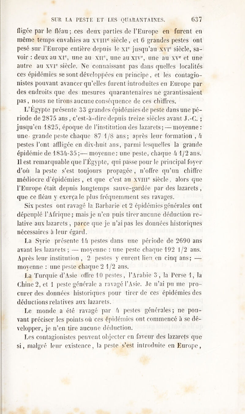 fligce par le fléau; ces deux parties de l’Europe en furent en même temps envahies au xvmc siècle, et 6 grandes pestes ont pesé sur l’Europe entière depuis le xP jusqu’au xvP siècle, sa- voir : deux au XIe, une au xiP, une au xive, une au xvc et une autre au XVIe siècle. Ne connaissant pas dans quelles localités ces épidémies se sont développées en principe, et les conlagio- nistes pouvant avancer qu’elles furent introduites en Europe par des endroits que des mesures quarantenaires ne garantissaient pas, nous ne tirons aucune conséquence de ces chiffres. L’Égypte présente 33 grandes épidémies de peste dans une pé- riode de 2875 ans, c’est-à-dire depuis treize siècles avant J.-C. ; jusqu’en 1825, époque de l’institution des lazarets; — moyenne: une grande peste chaque 87 1/8 ans; après leur formation , A pestes l’ont affligée en dix-huit ans, parmi lesquelles la grande épidémie de 183^-35;— moyenne: une peste, chaque A 1/2 ans. Il est remarquable que l’Égypte, qui passe pour le principal foyer d’où la peste s’est toujours propagée, n’offre qu’un chiffre médiocre d’épidémies, et que c’est au xvme siècle, alors que l’Europe était depuis longtemps sauve-gardée par des lazarets, que ce fléau y exerça le plus fréquemment ses ravages. Six pestes ont ravagé la Barbarie et 2 épidémies générales ont dépeuplé l’Afrique; mais je n’en puis tirer aucune déduction re- lative aux lazarets, parce que je n’ai pas les données historiques nécessaires à leur égard. La Syrie présente 1A pestes dans une période de 2690 ans avant les lazarets ; — moyenne : une peste chaque 192 1/2 ans. Après leur institution , 2 pestes y eurent lien en cinq ans; — moyenne : une peste chaque 2 1/2 ans. La Turquie d’Asie offre 10 pestes, l’Arabie 3, la Perse 1, la Chine 2, et 1 peste générale a ravagé l’Asie. Je n’ai pu me pro- curer des données historiques pour tirer de ces épidémies des déductions relatives aux lazarets. Le monde a été ravagé par A pestes générales; ne pou» vaut préciser les points où ces épidémies ont commencé à se dé- velopper, je n’en tire aucune déduction. Les contagionistcs peuvent objecter en faveur des lazarets que si, malgré leur existence, la peste s’est introduite en Europe,