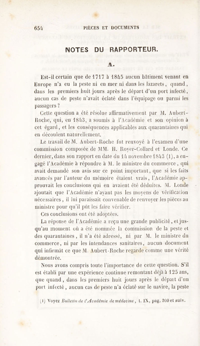 NOTES DU RAPPORTEUR. A. Est-il certain que de 1717 à 18A5 aucun bâtiment venant en Europe n’a eu la peste ni en mer ni dans les lazarets, quand, dans les premiers huit jours après le départ d’un port infecté, aucun cas de peste n’avait éclaté dans l’équipage ou parmi les passagers ? Cette question a été résolue affirmativement par M. Aubert- Roche, qui, en 1843, a soumis à l’Académie et son opinion à cet égard, et les conséquences applicables aux quarantaines qui en découlent naturellement. Le travail de M. Aubert-Roche fut renvové à l’examen d’une commission composée de MM. H. Royer-Collard et Londe. Ce dernier, dans son rapport en date du IA novembre 1843 (1), a en- gagé l’Académie à répondre à M. le ministre du commerce , qui avait demandé son avis sur ce point important, que si les faits avancés par l’auteur du mémoire étaient vrais, l’Académie ap- prouvait les conclusions qui en avaient été déduites. M. Londe ajoutait que l’Académie n’ayant pas les moyens de vérification nécessaires , il lui paraissait convenable de renvoyer les pièces au ministre pour qu’il pût les faire vérifier. Ces conclusions ont été adoptées. La réponse de l’Académie a reçu une grande publicité, et jus- qu’au moment où a été nommée la commission de la peste et des quarantaines , il n’a été adressé, ni par M. le ministre du commerce, ni par les intendances sanitaires, aucun document qui infirmât ce queM. Aubert-Roche regarde comme une vérité démontrée. Nous avons compris toute l’importance de cette question. S’il est établi par une expérience continue remontant déjà à 125 ans, que quand, dans les premiers huit jours après le dépait d’un port infecté , aucun cas de peste n’a éclaté sur le navire, la peste (1) Voyez Bulletin de l*Académie de médecine, t. IX, pag. 200 et guiv.