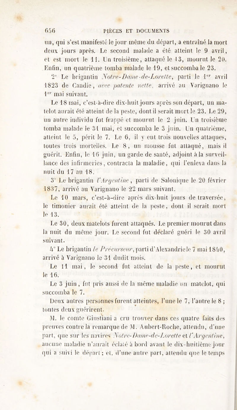 un, qui s’est manifesté le jour même du départ, a entraîné la mort deux jours après. Le second malade a été atteint le 9 avril, et est mort le 11. Un troisième, attaqué le 13, mourut le 20. Enfin, un quatrième tomba malade le 19, et succomba le 23. 2° Le brigantin Notre-Dame-de-Lorette, parti le 1er avril 1823 de Candie, avec patente nette, arrivé au Varignano le 1er mai suivant. Le 18 mai, c’est-à-dire dix-huit jours après son départ, un ma- telot aurait été atteint de la peste, dont il serait mort le 23. Le 29, un autre individu fut frappé et mourut le 2 juin. Un troisième tomba malade le 31 mai, et succomba le 3 juin. Un quatrième, atteint le 5, périt le 7. Le 6, il y eut trois nouvelles attaques, toutes trois mortelles. Le 8, un mousse fut attaqué, mais il guérit. Enfin, le 16 juin, un garde de santé, adjoint à la surveil- lance des infirmeries, contracta la maladie, qui l’enleva dans la nuit du 17 au 18. 3,J Le brigantin VArgentine, parti de Salonique le 20 février 1837, arrivé au Varignano le 22 mars suivant. Le 10 mars, c’est-à-dire après dix-huit jours de traversée, le timonier aurait été atteint de la peste, dont il serait mort le 13. Le 30, deux matelots furent attaqués. Le premier mourut dans la nuit du même jour. Le second fut déclaré guéri le 30 avril suivant. 5° Le brigantin le Précurseur, parti d’Alexandrie le 7 mai 1850, arrivé à Varignano le 31 dudit mois. Le 11 mai, le second fut atteint de la peste, et mourut le 16. Le 3 juin, fut pris aussi de la même maladie un matelot, qui succomba le 7. Deux autres personnes furent atteintes, l’une le 7, l’autre le 8 ; toutes deux guérirent. RL le comte Giustiani a cru trouver dans ces quatre faits des preuves contre la remarque de RI. Aubert-Roche, attendu, d’une part, que sur les navires Notre-Dame-de-Lorette et VArgentine, aucune maladie n’aurait éclaté à bord avant le dix-huitième jour qui a suivi le départ ; et, d’une autre part, attendu que le temps