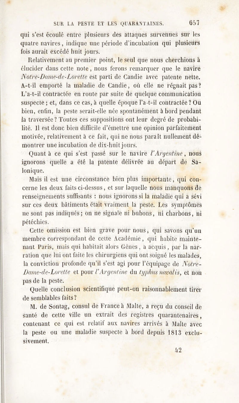 qui s’est écoulé entre plusieurs des attaques survenues sur les quatre navires, indique une période d’incubation qui plusieurs fois aurait excédé huit jours. Relativement au premier point, le seul que nous cherchions à élucider dans cette note, nous ferons remarquer que le navire Notre-Dame-de-Lorette est parti de Candie avec patente nette. A-t-il emporté la maladie de Candie, où elle ne régnait pas ? L’a-t-il contractée en route par suite de quelque communication suspecte ; et, dans ce cas, à quelle époque l’a-t-il contractée ? Ou bien, enfin, la peste serait-elle née spontanément à bord pendant la traversée ? Toutes ces suppositions ont leur degré de probabi- lité, Il est donc bien difficile d’émettre une opinion parfaitement motivée, relativement à ce fait, qui ne nous paraît nullement dé- montrer une incubation de dix-huit jours. Quant à ce qui s’est passé sur le navire l’Argentine, nous ignorons quelle a été la patente délivrée au départ de Sa- lonique. Mais il est une circonstance bien plus importante, qui con- cerne les deux faits ci-dessus, et sur laquelle nous manquons de renseignements suffisants : nous ignorons si la maladie qui a sévi sur ces deux bâtiments était vraiment la peste. Les symptômes ne sont pas indiqués; on ne signale ni bubons, ni charbons, ni pétéchies. Cette omission est bien grave pour nous, qui savons qu’un membre correspondant de cette Académie, qui habite mainte- nant Paris, mais qui habitait alors Gênes, a acquis, par la nar- ration que lui ont faite les chirurgiens qui ont soigné les malades, la conviction profonde qu’il s’est agi pour l’équipage de Notre- Dame-cle-Lorette et pour l'Argentine du typhus novalis, et non pas de la peste. Quelle conclusion scientifique peut-on raisonnablement tirer de semblables faits? M. de Sontag, consul de France à Malte, a reçu du conseil de santé de cette ville un extrait des registres quarantenaires, contenant ce qui est relatif aux navires arrivés à Malte avec la peste ou une maladie suspecte à bord depuis 1813 exclu- sivement. k2