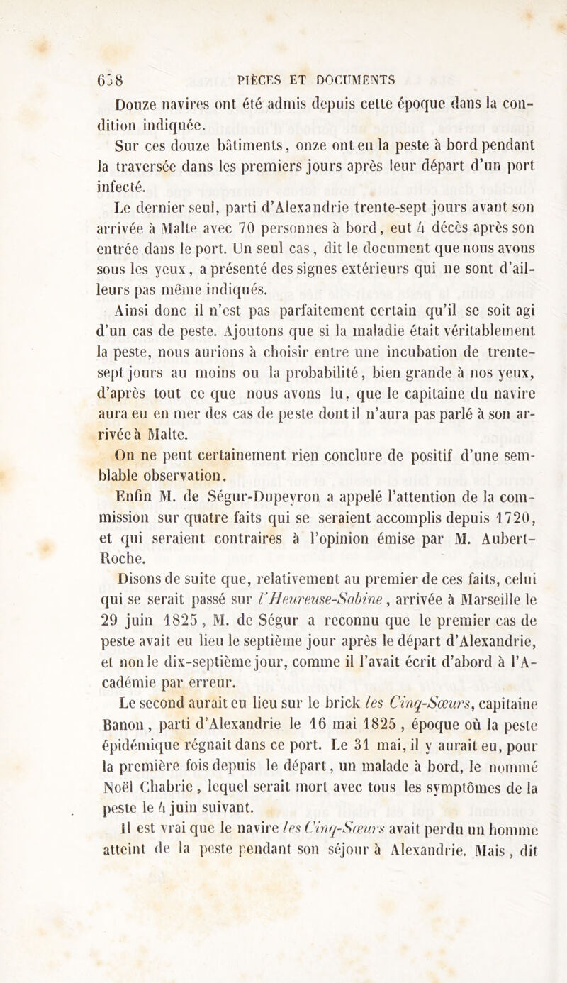 Douze navires ont été admis depuis cette époque dans la con- dition indiquée. Sur ces douze bâtiments, onze ont eu la peste à bord pendant la traversée dans les premiers jours après leur départ d’un port infecté. Le dernier seul, parti d’Alexandrie trente-sept jours avant son arrivée à Malte avec 70 personnes à bord, eut a décès après son entrée dans le port. Un seul cas, dit le document que nous avons sous les yeux, a présenté des signes extérieurs qui ne sont d’ail- leurs pas même indiqués. Ainsi donc il n’est pas parfaitement certain qu’il se soit agi d’un cas de peste. Ajoutons que si la maladie était véritablement la peste, nous aurions à choisir entre une incubation de trente- sept jours au moins ou la probabilité, bien grande à nos yeux, d’après tout ce que nous avons lu, que le capitaine du navire aura eu en mer des cas de peste dont il n’aura pas parlé à son ar- rivée à Malte. On ne peut certainement rien conclure de positif d’une sem- blable observation. Enfin M. de Ségur-Dupeyron a appelé l’attention de la com- mission sur quatre faits qui se seraient accomplis depuis 1720, et qui seraient contraires à l’opinion émise par M. Aubert- Roche. Disons de suite que, relativement au premier de ces faits, celui qui se serait passé sur VHeureuse-Sabine, arrivée à Marseille le 29 juin 1825 , M. de Ségur a reconnu que le premier cas de peste avait eu lieu le septième jour après le départ d’Alexandrie, et non le dix-septième jour, comme il l’avait écrit d’abord à l’A- cadémie par erreur. Le second aurait eu lieu sur le brick les Cinq-Sœurs, capitaine Banon, parti d’Alexandrie le 16 mai 1825 , époque où la peste épidémique régnait dans ce port. Le 31 mai, il y aurait eu, pour la première fois depuis le départ, un malade à bord, le nommé Noël Ch a brie , lequel serait mort avec tous les symptômes de la peste le l\ juin suivant. il est vrai que le navire les Cinq-Sœurs avait perdu un homme atteint de la peste pendant son séjour à Alexandrie. Mais, dit