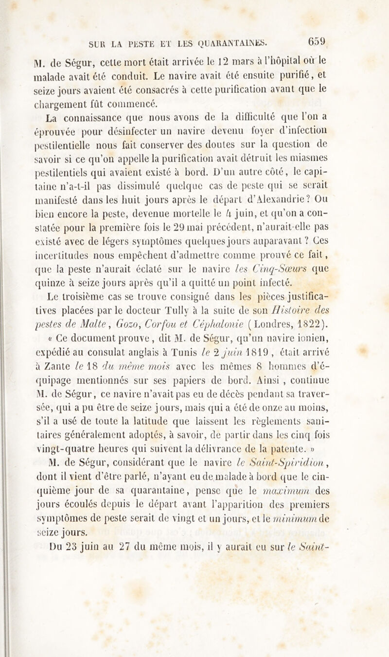 M. de Ségur, cetle mort était arrivée le 12 mars à l’hôpital où le malade avait été conduit. Le navire avait été ensuite purifié, et seize jours avaient été consacrés à cette purification avant que le chargement fût commencé. La connaissance que nous avons de la difficulté que l’on a éprouvée pour désinfecter un navire devenu foyer d’infection pestilentielle nous fait conserver des doutes sur la question de savoir si ce qu’on appelle la purification avait détruit les miasmes pestilentiels qui avaient existé à bord. D’un autre côté, le capi- taine n’a-t-il pas dissimulé quelque cas de peste qui se serait manifesté dans les huit jours après le départ d’Alexandrie? Ou bien encore la peste, devenue mortelle le U juin, et qu’on a con- statée pour la première fois le 29 mai précédent, n’aurait-elle pas existé avec de légers symptômes quelques jours auparavant ? Ces incertitudes nous empêchent d’admettre comme prouvé ce fait, que ia peste n’aurait éclaté sur le navire les Cinq-Sœurs que quinze à seize jours après qu’il a quitté un point infecté. Le troisième casse trouve consigné dans les pièces justifica- tives placées par le docteur Tully à la suite de son Histoire des pestes de Malte, Gozo, Corfou et Céphalonie (Londres, 1822). « Ce document prouve , dit M. de Ségur, qu’un navire ionien, expédié au consulat anglais à Tunis le 2 juin 1819 , était arrivé à Zante le 18 du même mois avec les mêmes 8 hommes d’é- quipage mentionnés sur ses papiers de bord. Ainsi , continue M. de Ségur, ce navire n’avait pas eu de décès pendant sa traver- sée, qui a pu être de seize jours, mais qui a été de onze au moins, s’il a usé de toute la latitude que laissent les règlements sani- taires généralement adoptés, à savoir, de partir dans les cinq fois vingt-quatre heures qui suivent la délivrance de la patente. » M. de Ségur, considérant que le navire le Saint-Spiridion, dont il vient d’être parlé, n’ayant eu de malade à bord que le cin- quième jour de sa quarantaine, pense que le maximum des jours écoulés depuis le départ avant l’apparition des premiers symptômes de peste serait de vingt et un jours, et le minimum de seize jours. Du 23 juin au 27 du même mois, il y aurait eu sur le Suint-