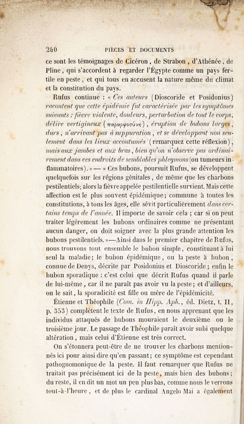 ce sont les témoignages de Cicéron , de Strabon , d’Athénée , de Pline, qui s’accordent à regarder l’Égypte comme un pays fer- tile en peste , et qui tous en accusent la nature même du climat et la constitution du pays. Rufus continue : « Ces auteurs (Dioscoride et Posidonius) racontent que cette épidémie fut caractérisée par les symptômes suivants : fièvre violente, douleurs, perturbation de tout le corps, délire vertigineux ('Trapapyotjvvv?) , éruption de bubons larges , durs, n arrivant pas à suppuration, et se développant non seu- lement dans les lieux accoutumés (remarquez cette réflexion), mais aux jambes et aux bras, bienqiion n observe pas ordinai- rement dans ces endroits de semblables phlegmons (ou tumeurs in - flammatoires). » — « Ces bubons, poursuit Rufus, se développent quelquefois sur les régions génitales, de même que les charbons pestilentiels; alors !a fièvre appelée pestilentielle survient. Mais cette affection est le plus souvent épidémique; commune à toutes les constitutions, à tous les âges, elle sévit particulièrement dans cer- tains temps de Vannée. Il importe de savoir cela ; car si on peut traiter légèrement les bubons ordinaires comme ne présentant aucun danger, on doit soigner avec la plus grande attention les bubons pestilentiels. »■—Ainsi dans le premier chapitre de Rufus, nous trouvons tout ensemble Je bubon simple, constituant à lui seul la maladie; Je bubon épidémique, ou la peste à bubon, connue de Denys, décrite par Posidonius et Dioscoride; enfin le bubon sporadique : c’est celui que décrit Rufus quand il parle de lui-même, car il ne paraît pas avoir vu la peste ; et d’ailleurs, on le sait, la sporadicité est fille ou mère de l’épidémicité. Étienne et Théophile (Com. in Hipp. Aph., éd. Dietz, t. II, p. 353) complètent le texte de Rufus, en nous apprenant que les individus attaqués de bubons mouraient le deuxième ou le troisième jour. Le passage de Théophile paraît avoir subi quelque altération , mais celui d’Étienne est très correct. On s’étonnera peut-être de ne trouver les charbons mention- nés ici pour ainsi dire qu’en passant; ce symptôme est cependant pathognomonique de la peste. Il faut remarquer que Rufus ne traitait pas précisément ici de la peste, mais bien des bubons ; du reste, il en dit un mot un peu plus bas, comme nous le verrons tout-à-l’heure, et de plus le cardinal Angelo Mai a également