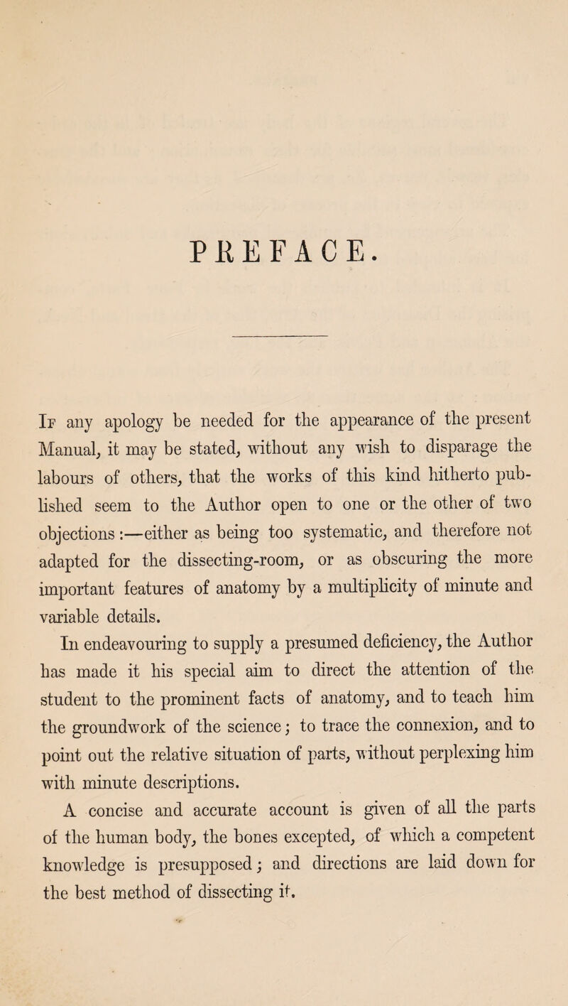 PREFACE. If any apology be needed for tlie appearance of the present Manual, it may be stated, without any wish to disparage the labours of others, that the works of this kind hitherto pub¬ lished seem to the Author open to one or the other of two objections :—either as being too systematic, and therefore not adapted for the dissecting-room, or as obscuring the more important features of anatomy by a multiphcity of minute and variable details. In endeavouring to supply a presumed deficiency, the Author has made it his special aim to direct the attention of the student to the prominent facts of anatomy, and to teach him the groundwork of the science; to trace the connexion, and to point out the relative situation of parts, without perplexing him with minute descriptions. A concise and accurate account is given of all the parts of the human body, the bones excepted, of which a competent knowledge is presupposed; and directions are laid dow n for the best method of dissecting it.