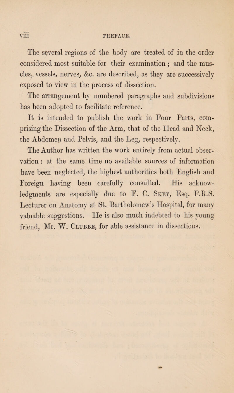 The several regions of the body are treated of in the order considered most suitable for their examination; and the mus¬ cles^ vessels, nerves, &c. are described, as they are successively exposed to view in the process of dissection. The arrangement by numbered paragraphs and subdivisions has been adopted to facilitate reference. It is intended to publish the work in Tour Parts, com¬ prising the Dissection of the Arm, that of the Head and Neck, the Abdomen and Pelvis, and the Leg, respectively. The Author has written the work entirely from actual obser¬ vation : at the same time no available sources of information have been neglected, the highest authorities both English and Eoreign having been carefully consulted. His acknow¬ ledgments are especially due to E. C. Skey, Esq. E.E.S. Lecturer on Anatomy at St. Bartholomew's Hospital, for many valuable suggestions. He is also much indebted to his young friend, Mr. W. Clubbe, for able assistance in dissections.
