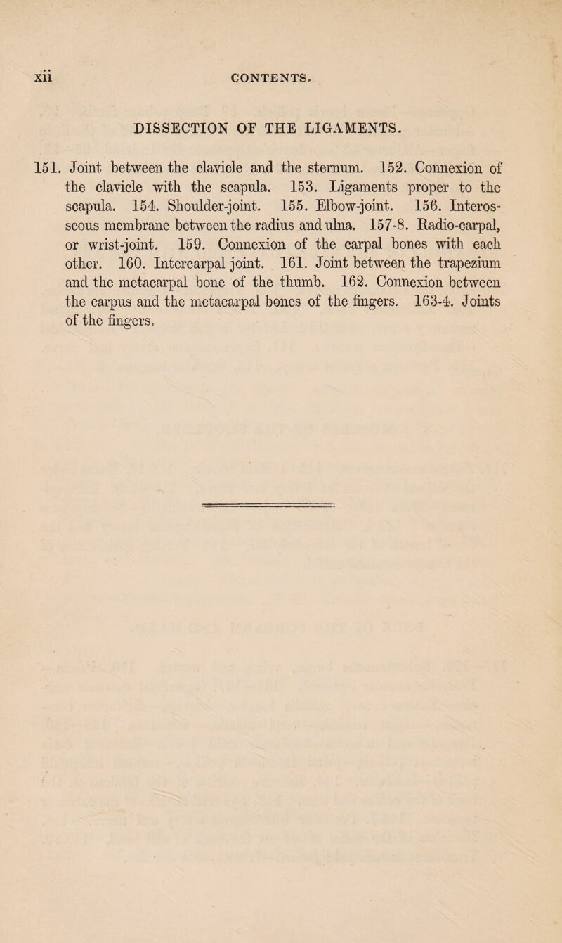 DISSECTION OF THE LIGAMENTS. 151. Joint between tbe clavicle and the sternum. 152. Connexion of the clavicle with the scapula. 153. Ligaments proper to the scapula. 154. Shoulder-jomt. 155. Elbow-joint. 156. Interos¬ seous membrane between the radius and ulna. 157-8. Radio-carpal, or wrist-joint. 159. Connexion of the carpal bones with each other. 160. Intercarpal joint. 161. Joint between the trapezium and the metacarpal bone of the thumb. 162. Connexion between the carpus and the metacarpal bones of the fingers. 163-4. Joints of the fingers.