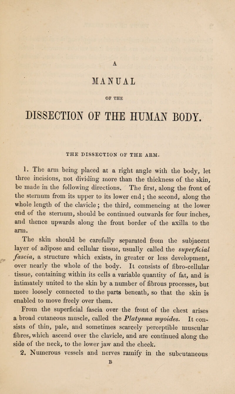 A MANUAL or THE DISSECTION OF THE HUMAN BODY. THE DISSECTION OF THE ARM. 1. The arm being placed at a right angle with the body, let three incisions, not dividing more than the thickness of the skin, be made in the following directions. The first, along the front of the sternum from its upper to its lower end; the second, along the whole length of the clavicle; the third, commencing at the lower end of the sternum, should be continued outwards for four inches, and thence upwards along the front border of the axilla to the arm. The skin should be carefully separated from the subjacent layer of adipose and cellular tissue, usually called the supefjicial fascia, a structure which exists, in greater or less development, over nearly the whole of the body. It consists of fibro-cellular tissue, containing within its cells a variable quantity of fat, and is intimately united to the skin by a number of fibrous processes, but more loosely connected to the parts beneath, so that the skin is enabled to move freely over them. From the superficial fascia over the front of the chest arises a broad cutaneous muscle, called the Platysma myoides. It con¬ sists of thin, pale, and sometimes scarcely perceptible muscular fibres, which ascend over the clavicle, and are continued along the side of the neck, to the lower jaw and the cheek. 2. Numerous vessels and nerves ramify in the subcutaneous B