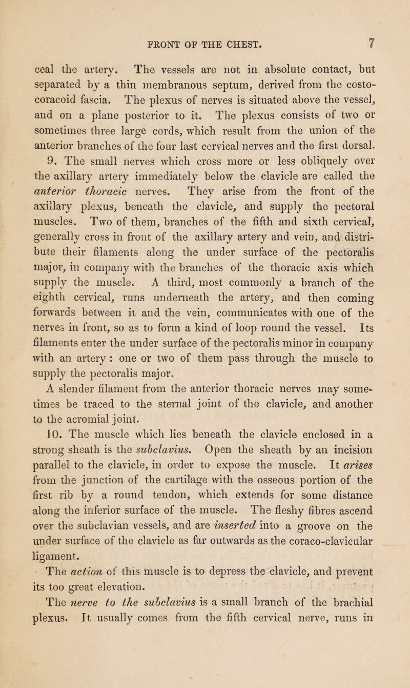 ceal the artery. The vessels are not in absolute contact, hut separated by a thin membranous septum, derived from the costo- coracoid fascia. The plexus of nerves is situated above the vessel, and on a plane posterior to it. The plexus consists of two or sometimes three large cords, which result from the union of the anterior branches of the four last cervical nerves and the first dorsal. 9. The small nerves which cross more or less obliquely over the axillary artery immediately below the clavicle are called the anterior thoracic nerves. They arise from the front of the axillary plexus, beneath the clavicle, and supply the pectoral muscles. Two of them, branches of the fifth and sixth cervical, generally cross in front of the axillary artery and vein, and distri¬ bute their filaments along the under surface of the pectoralis major, in company with the branches of the thoracic axis which supply the muscle. A third, most commonly a branch of the eighth cervical, runs underneath the artery, and then coming forwards between it and the vein, communicates with one of the nerves in front, so as to form a kind of loop round the vessel. Its filaments enter the under surface of the pectoralis minor in company with an artery: one or two of them pass through the muscle to supply the pectoralis major. A slender filament from the anterior thoracic nerves may some¬ times be traced to the sternal joint of the clavicle, and another to the acromial joint. 10. The muscle which lies beneath the clavicle enclosed in a strong sheath is the subclavius. Open the sheath by an incision parallel to the clavicle, in order to expose the muscle. It arises from the junction of the cartilage with the osseous portion of the first rib by a round tendon, which extends for some distance along the inferior surface of the muscle. The fleshy fibres ascend over the subclavian vessels, and are inserted into a groove on the under surface of the clavicle as far outwards as the coraco-clavicular ligament. The action of this muscle is to depress the clavicle, and prevent its too great elevation. The nerve to the subclavius is a small branch of the brachial plexus. It usually comes from the fifth cervical nerve, runs in