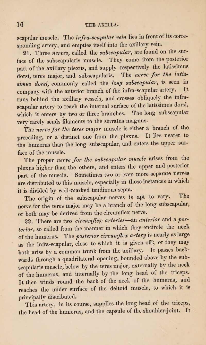 scapular muscle. The inf ra-scapular vein lies in front of its corre¬ sponding artery, and empties itself into the axillary vein. 21. Three nerves^ called the subscapular, are found on the sur¬ face of the suhscapularis muscle. They come from the posterior part of the axillary plexus, and supply respectively the latissimus dorsi, teres major, and suhscapularis. The nerve for the latis¬ simus dorsi, commonly called the long suhscapular, is seen in company with the anterior branch of the infra-scapular artery. It runs behind the axillary vessels, and crosses obliquely the infra¬ scapular artery to reach the internal surface of the latissimus dorsi, which it enters by two or three branches. The long subscapular very rarely sends filaments to the serratus magnus. The nerve for the teres major muscle is either a branch of the preceding, or a distinct one from the plexus. It lies nearer to the humerus than the long suhscapular, and enters the upper sur¬ face of the muscle. The proper nerve for the suhscapular muscle arises from the plexus higher than the others, and enters the upper and posterior part of the muscle. Sometimes two or even more separate nerves are distributed to this muscle, especially in those instances in w'hich it is divided by well-marked tendinous septa. The origin of the suhscapular nerves is apt to vary. The nerve for the teres major may he a branch of the long suhscapular, or both may be derived from the circumflex nerve. 22. There are two circumflex arteries—an anterior and a pos¬ terior, so called from the manner in which they encircle the neck of the humerus. The posterior circumflex artery is nearly as large as the infra-scapular, close to which it is given off; or they may both arise by a common trunk from the axillary. It passes back¬ wards through a quadrilateral opening, hounded above by the suh¬ scapularis muscle, below by the teres major, externally by the neck of the humerus, and internally by the long head of the triceps. It then winds round the back of the neck of the humerus, and reaches the under surface of the deltoid muscle, to which it is principally distributed. This artery, in its course, supplies the long head of the triceps, the head of the humerus, and the capsule of the shoulder-joint. It