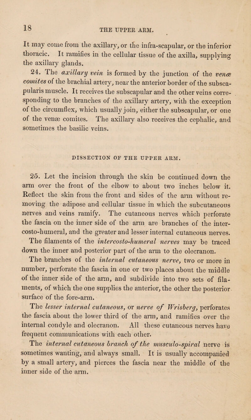 It may come from the axillary, or the infra-scapular, or the inferior thoracic. It ramifies in the cellular tissue of the axilla, supplying the axillary glands. 24. The axillary vein is formed by the junction of the vence comites of the brachial artery, near the anterior border of the subsca- pularis muscle. It receives the subscapular and the other veins corre¬ sponding to the branches of the axillary artery, with the exception of the circumflex, which usually join, either the subscapular, or one of the venae comites. The axillary also receives the cephalic, and sometimes the basilic veins. DISSECTION OE THE UPPER ARM. 25. Let the incision through the skin be continued down the arm over the front of the elbow to about two inches below it. Reflect the skin from the front and sides of the arm without re¬ moving the adipose and cellular tissue in which the subcutaneous nerves and veins ramify. The cutaneous nerves which perforate the fascia on the inner side of the arm are branches of the inter- costo-humeral, and the greater and lesser internal cutaneous nerves. The filaments of the intercosto-linmeral nerves may be traced down the inner and posterior part of the arm to the olecranon. The branches of the internal cutaneous nerve, two or more in number, perforate the fascia in one or two places about the middle of the inner side of the arm, and subdivide into two sets of fila¬ ments, of which the one supplies the anterior, the other the posterior surface of the fore-arm. The lesser internal cutaneous, or nerve of Wrisherg, perforates the fascia about the lower third of the arm, and ramifies over the internal condyle and olecranon. All these cutaneous nerves have frequent communications with each other. The internal cutaneous branch of the musculo-spiral nerve is sometimes wanting, and always small. It is usually accompanied by a small artery, and pierces the fascia near the middle of the inner side of the arm.