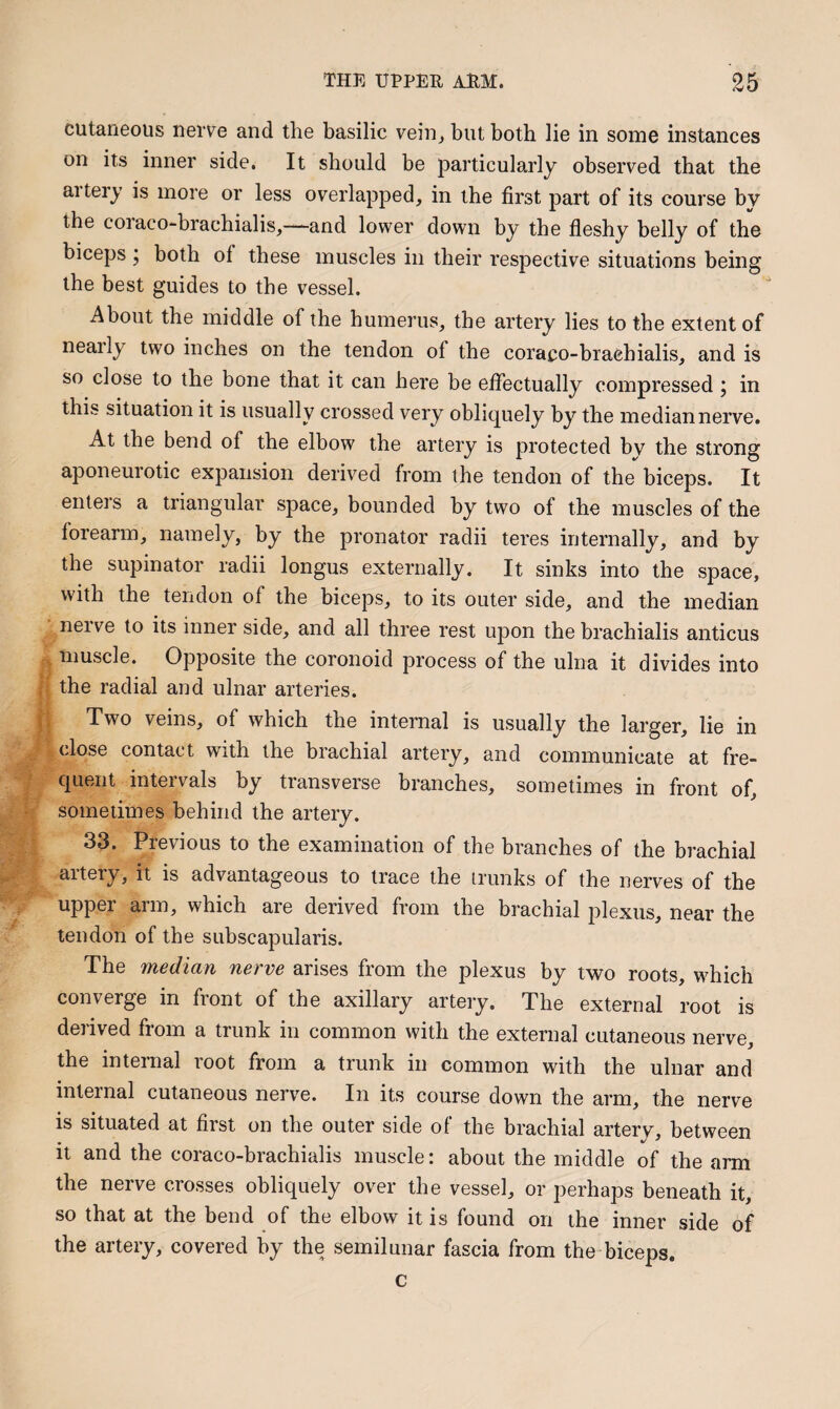 cutaneous nerve and the basilic vein, but both lie in some instances on its inner side. It should be particularly observed that the artery is more or less overlapped, in the first part of its course by the coraco-brachialis,—and lower down by the fleshy belly of the biceps ; both of these muscles in their respective situations being the best guides to the vessel. About the middle of the humerus, the artery lies to the extent of nearly two inches on the tendon of the coraco-braehialis, and is so close to the bone that it can here be effectually compressed j in this situation it is usually crossed very oblicjuely by the median nerve. At the bend of the elbow the artery is protected bv the strong aponeurotic expansion derived from the tendon of the biceps. It enters a triangular space, bounded by two of the muscles of the forearm, namely, by the pronator radii teres internally, and by the supinator radii longus externally. It sinks into the space, with the tendon of the biceps, to its outer side, and the median nerve to its inner side, and all three rest upon the brachialis anticus muscle. Opposite the coronoid process of the ulna it divides into the radial and ulnar arteries. Two veins, of which the internal is usually the larger, lie in close contact with the brachial artery, and communicate at fre¬ quent intervals by transverse branches, sometimes in front of, sometimes behind the artery. 33. Previous to the examination of the branches of the brachial aitery, it is advantageous to trace the trunks of the nerves of the upper arm, which are derived from the brachial plexus, near the tendon of the subscapularis. The median nerve arises from the plexus by two roots, which converge in front of the axillary artery. The external root is derived from a trunk in common with the external cutaneous nerve, the internal root from a trunk in common with the ulnar and internal cutaneous nerve. In its course down the arm, the nerve is situated at first on the outer side of the brachial artery, between it and the coraco-brachialis muscle: about the middle of the arm the nerve crosses obliquely over the vessel, or perhaps beneath it, so that at the bend of the elbow it is found on the inner side of the artery, covered by the semilunar fascia from the biceps. c