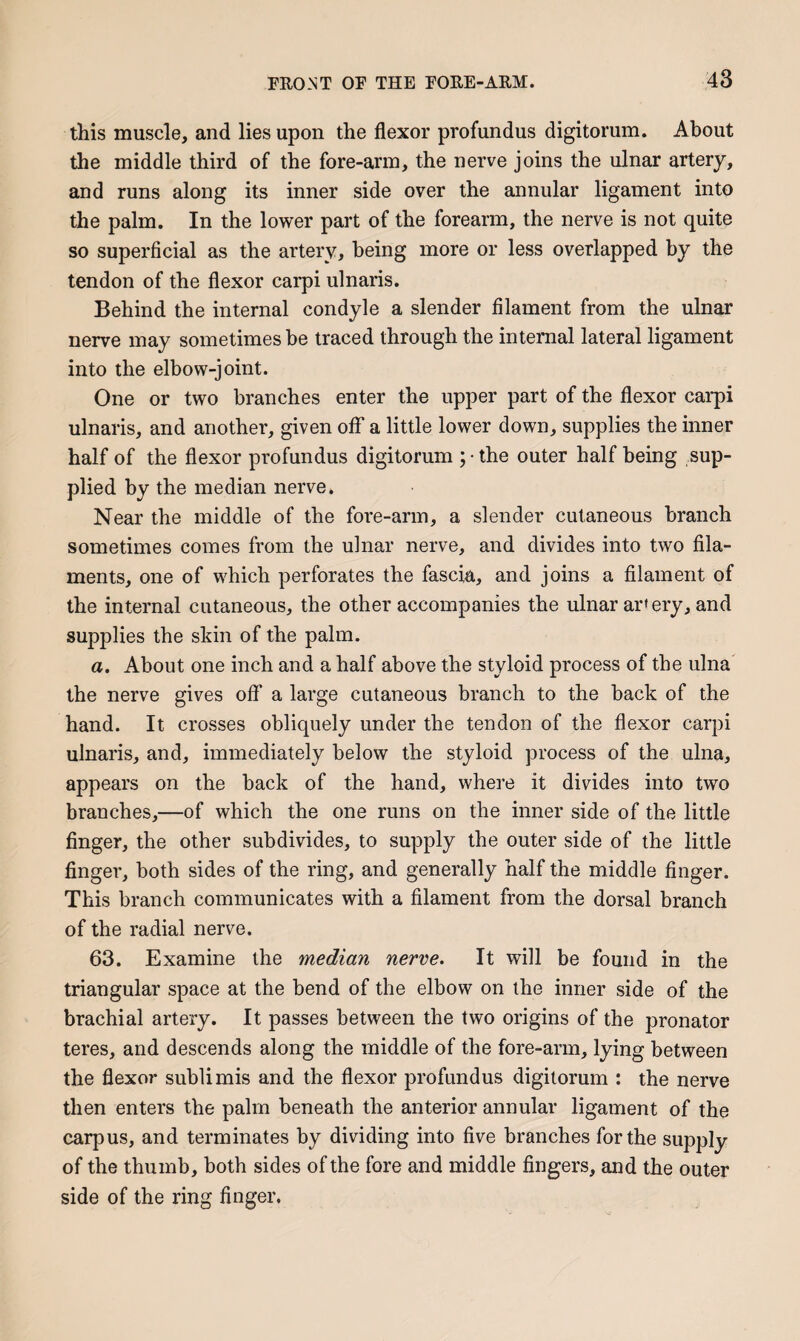 this muscle, and lies upon the flexor profundus digitorum. About the middle third of the fore-arm, the nerve joins the ulnar artery, and runs along its inner side over the annular ligament into the palm. In the lower part of the forearm, the nerve is not quite so superficial as the artery, being more or less overlapped by the tendon of the flexor carpi ulnaris. Behind the internal condyle a slender filament from the ulnar nerve may sometimes be traced through the internal lateral ligament into the elbow-joint. One or two branches enter the upper part of the flexor carpi ulnaris, and another, given off a little lower down, supplies the inner half of the flexor profundus digitorum ; • the outer half being sup¬ plied by the median nerve. Near the middle of the fore-arm, a slender cutaneous branch sometimes comes from the ulnar nerve, and divides into two fila¬ ments, one of which perforates the fascia, and joins a filament of the internal cutaneous, the other accompanies the ulnar ar»ery, and supplies the skin of the palm. a. About one inch and a half above the styloid process of the ulna the nerve gives off a large cutaneous branch to the back of the hand. It crosses obliquely under the tendon of the flexor carpi ulnaris, and, immediately below the styloid process of the ulna, appears on the back of the hand, where it divides into two branches,—of which the one runs on the inner side of the little finger, the other subdivides, to supply the outer side of the little finger, both sides of the ring, and generally half the middle finger. This branch communicates with a filament from the dorsal branch of the radial nerve. 63. Examine the median nerve. It will be found in the triangular space at the bend of the elbow on the inner side of the brachial artery. It passes between the two origins of the pronator teres, and descends along the middle of the fore-arm, lying between the flexor sublimis and the flexor profundus digitorum : the nerve then enters the palm beneath the anterior annular ligament of the carpus, and terminates by dividing into five branches for the supply of the thumb, both sides of the fore and middle fingers, and the outer side of the ring finger.