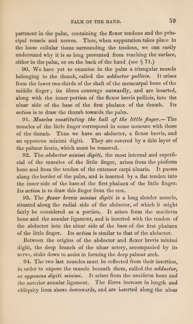 partment in the palm, containing the flexor tendons and the prin¬ cipal vessels and nerves. Thus, when suppuration takes place in the loose cellular tissue surrounding the tendons, we can easily understand why it is so long prevented from reaching the surface, either in the palm, or on the back of the hand (see § 71.) 90. We have yet to examine in the palm a triangular muscle belonging to the thumb, called the adductor pollicis. It arises from the lower two-thirds of the shaft of the metacarpal bone of the middle finger; its fibres converge outwardly, and are inserted, along with the inner portion of the flexor brevis pollicis, into the ulnar side of the base of the first phalanx of the thumb. Its action is to draw the thumb towards the palm. 91. Muscles constituting the ball of the little finger.— The muscles of the little finger correspond in some measure with those of the thumb. Thus we have an abductor, a flexor brevis, and an opponens minimi digiti. They are covered by a thin layer of the palmar fascia, which must be removed. 92. The abductor minimi digiti, the most internal and superfi¬ cial of the muscles of the little finger, arises from the pisiform bone and from the tendon of the extensor carpi ulnaris. It passes along the border of the palm, and is inserted by a flat tendon into the inner side of the base of the first phalanx of the little finger. Its action is to draw this finger from the rest. 93. The fiexor brevis minimi digiti is a long slender muscle, situated along the radial side of the abductor, of which it might fairly be considered as a portion. It arises from the unciform bone and the annular ligament, and is inserted with the tendon of the abductor into the ulnar side of the base of the first phalanx of the little finger. Its action is similar to that of the abductor. Between the origins of the abductor and flexor brevis minimi digiti, the deep branch of the ulnar artery, accompanied by its nerve, sinks down to assist in forming the deep palmar arch. 94. The two last muscles must be reflected from their insertion, in order to expose the muscle beneath them, called the adductor, or opponens digiti minimi. It arises from the unciform bone and the anterior annular ligament. The fibres increase in length and obliquity from above downwards, and are inserted along the ulnar