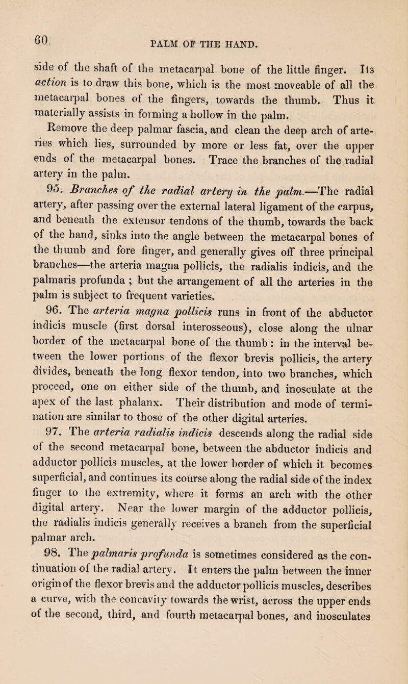 PALM OP THE HAND. side of the shaft of the metacarpal bone of the little finger. Its action is to draw this bone, which is the most moveable of all the metacarpal bones of the fingers, towards the thumb. Thus it materially assists in forming a hollow in the palm. Remove the deep palmar fascia, and clean the deep arch of arte¬ ries which lies, surrounded by more or less fat, over the upper ends of the metacarpal bones. Trace the branches of the radial artery in the palm. 95. Branches of the radial artery in the 'palm.—The radial artery, after passing over the external lateral ligament of the carpus, and beneath the extensor tendons of the thumb, towards the back of the hand, sinks into the angle between the metacarpal bones of the thumb and fore finger, and generally gives off three principal branches—the arteria magna pollicis, the radialis indicis, and the palmaris profunda ; but the arrangement of all the arteries in the palm is subject to frequent varieties. 96. The arteria magna pollicis runs in front of the abductor indicis muscle (first dorsal interosseous), close along the ulnar border of the metacarpal bone of the thumb: in the interval be¬ tween the lower portions of the flexor brevis pollicis, the artery divides, beneath the long flexor tendon, into two branches, which proceed, one on either side of the thumb, and inosculate at the apex of the last phalanx. Their distribution and mode of termi¬ nation are similar to those of the other digital arteries. 97. The arteria radialis indicis descends along the radial side of the second metacarpal bone, between the abductor indicis and adductor pollicis muscles, at the lower border of which it becomes superficial, and continues its course along the radial side of the index finger to the extremity, where it forms an arch with the other digital artery. Near the lower margin of the adductor pollicis, the radialis indicis generally receives a branch from the superficial palmar arch. 98. The palmaris profunda is sometimes considered as the con¬ tinuation of the radial artery. It enters the palm between the inner origin of the flexor brevis and the adductor pollicis muscles, describes a curve, with the concavity towards the wrist, across the upper ends of the second, third, and fourth metacarpal bones, and inosculates
