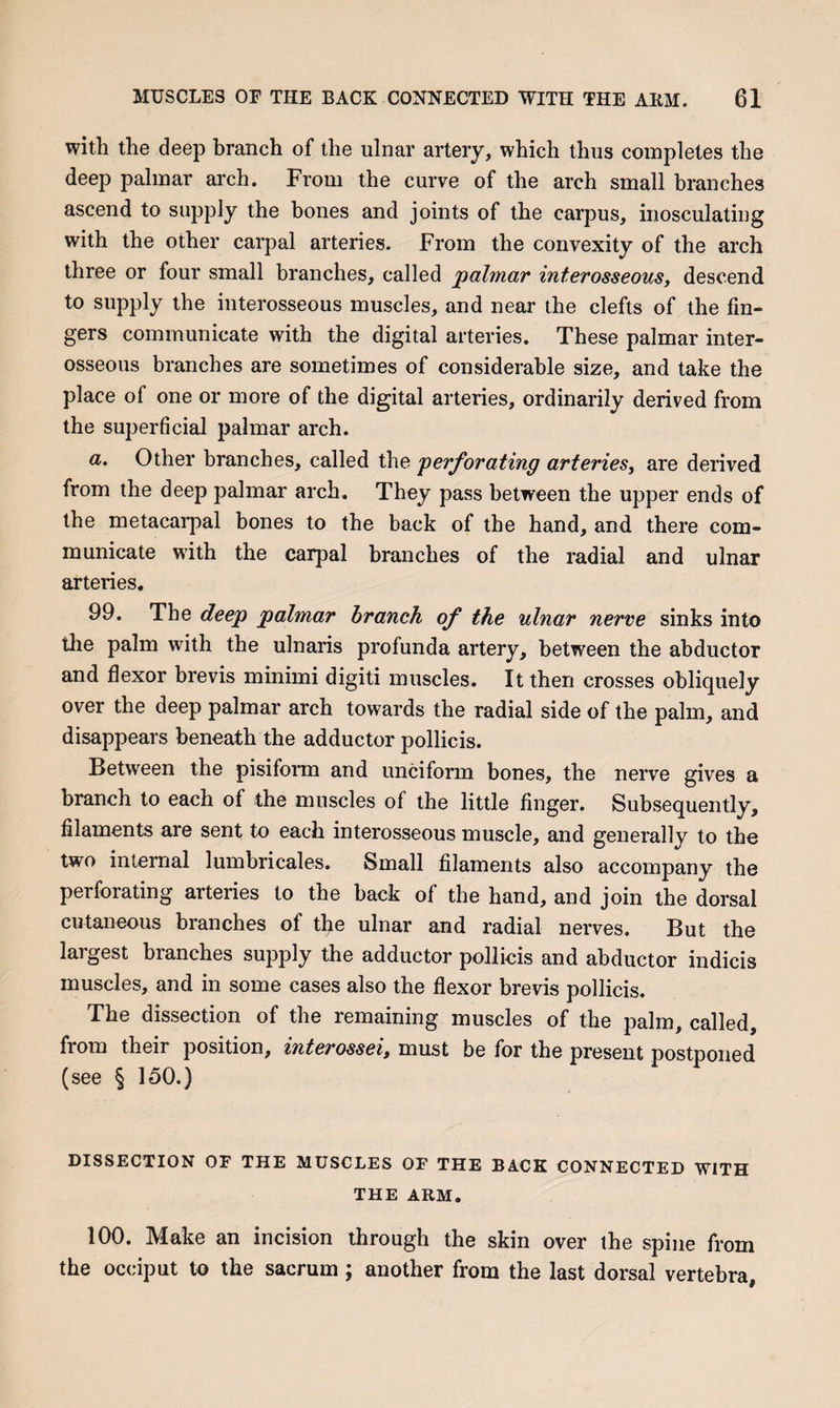 with the deep branch of the ulnar artery, which thus completes the deep palmar arch. From the curve of the arch small branches ascend to supply the bones and joints of the carpus, inosculatiug with the other carpal arteries. From the convexity of the arch three or four small branches, called palmar interosseous, descend to supply the interosseous muscles, and near the clefts of the fin¬ gers communicate with the digital arteries. These palmar inter¬ osseous branches are sometimes of considerable size, and take the place of one or more of the digital arteries, ordinarily derived from the superficial palmar arch. a. Other branches, called the perforating arteries, are derived from the deep palmar arch. They pass between the upper ends of the metacarpal bones to the back of the hand, and there com¬ municate with the carpal branches of the radial and ulnar arteries. 99. The deep palmar branch of the ulnar nerve sinks into the palm with the ulnaris profunda artery, between the abductor and flexor brevis minimi digiti muscles. It then crosses obliquely over the deep palmar arch towards the radial side of the palm, and disappears beneath the adductor pollicis. Between the pisiform and unciform bones, the nerve gives a branch to each of the muscles of the little finger. Subsequently, filaments are sent to each interosseous muscle, and generally to the two internal lumbricales. Small filaments also accompany the perforating arteries to the back of the hand, and join the dorsal cutaneous branches of tlie ulnar and radial nerves. But the largest branches supply the adductor pollicis and abductor indicis muscles, and in some cases also the flexor brevis pollicis. The dissection of the remaining muscles of the palm, called, from their position, interossei, must be for the present postponed (see § 150.) DISSECTION OF THE MUSCLES OF THE BACK CONNECTED WITH THE ARM. 100. Make an incision through the skin over the spine from the occiput to the sacrum; another from the last dorsal vertebra,