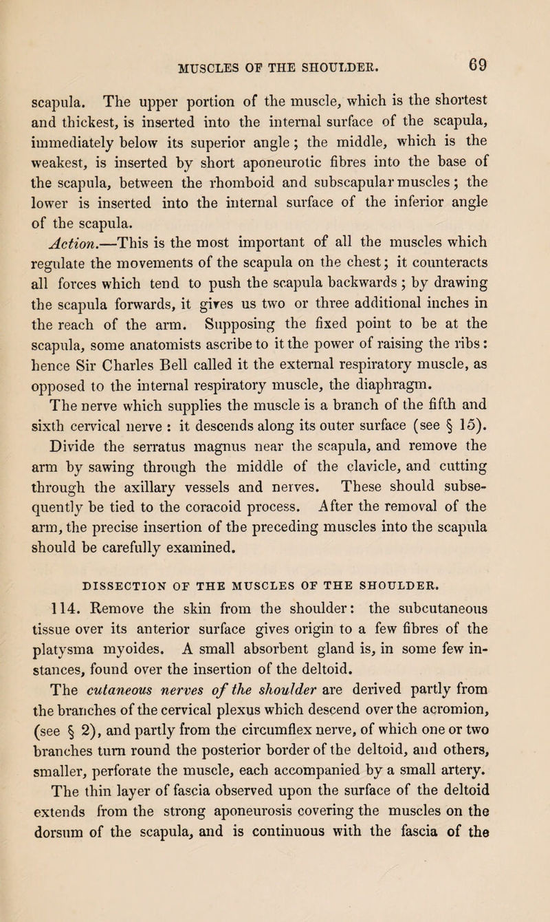 scapula. The upper portion of the muscle, which is the shortest and thickest, is inserted into the internal surface of the scapula, immediately below its superior angle; the middle, which is the weakest, is inserted by short aponeurotic fibres into the base of the scapula, between the rhomboid and subscapular muscles; the lower is inserted into the internal surface of the inferior angle of the scapula. Action.—This is the most important of all the muscles which regulate the movements of the scapula on the chest; it counteracts all forces which tend to push the scapula backwards ; by drawing the scapula forwards, it gives us two or three additional inches in the reach of the arm. Supposing the fixed point to be at the scapula, some anatomists ascribe to it the power of raising the ribs: hence Sir Charles Bell called it the external respiratory muscle, as opposed to the internal respiratory muscle, the diaphragm. The nerve which supplies the muscle is a branch of the fifth and sixth cervical nerve : it descends along its outer surface (see § 15). Divide the serratus magnus near the scapula, and remove the arm by sawing through the middle of the clavicle, and cutting through the axillary vessels and nerves. These should subse¬ quently be tied to the coracoid process. After the removal of the ai’in, the precise insertion of the preceding muscles into the scapula should be carefully examined. DISSECTION OF THE MUSCLES OF THE SHOULDER. 114. Remove the skin from the shoulder: the subcutaneous tissue over its anterior surface gives origin to a few fibres of the platysma myoides. A small absorbent gland is, in some few in¬ stances, found over the insertion of the deltoid. The cutaneous nerves of the shoulder are derived partly from the branches of the cervical plexus which descend over the acromion, (see § 2), and partly from the circumflex nerve, of which one or two branches turn round the posterior border of the deltoid, and others, smaller, perforate the muscle, each accompanied by a small artery. The thin layer of fascia observed upon the surface of the deltoid extends from the strong aponeurosis covering the muscles on the dorsum of the scapula, and is continuous with the fascia of the