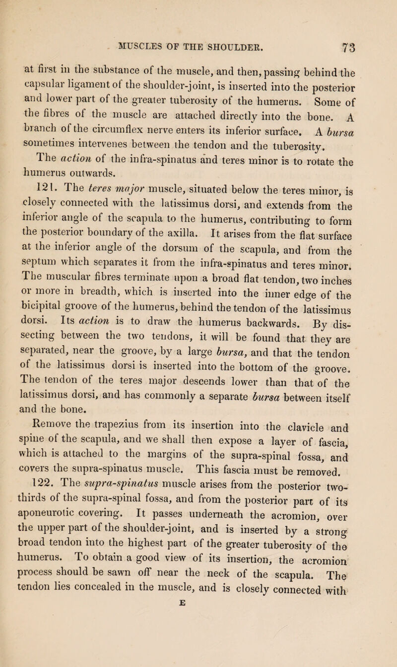 at first ill the substance of the muscle, and then, passing behind the capsular ligament of the shoulder-joint, is inserted into the posterior and lower part of the greater tuberosity of the humerus. Some of the fibres of the muscle are attached directly into the bone. A branch of the circumflex nerve enters its inferior surface. A hursa sometimes intervenes between the tendon and the tuberosity. ihe action of the infra-spinatus and teres minor is to rotate the humerus outwards. 121. The teres rnajor muscle, situated below the teres minor, is closely connected with the latissimus dorsi, and extends from the inferior angle of the scapula to the humerus, contributing to form the posterior boundary of the axilla. It arises from the flat surface at the inferior angle of the dorsum of the scapula, and from the septum which separates it fiom the infra-spinatus and teres minor. The muscular fibres teiinmate upon a broad flat tendon, two inches or more in breadth, which is inserted into the inner edge of the bicipital groove of the humerus, behind the tendon of the latissimus dorsi. Its action is to draw the humerus backwards. By dis¬ secting between the two tendons, it will be found that they are separated, near the groove, by a large bursa, and that the tendon of the latissimus dorsi is inserted into the bottom of the groove. The tendon of the teres major descends lower than that of the latissimus dorsi, and has commonly a separate bursa between itself and the bone. Remove the trapezius from its insertion into the clavicle and spine of the scapula, and we shall then expose a layer of fascia, which is attached to the margins of the supra-spinal fossa, and covers the supra-spinatus muscle. This fascia must be removed. 122. The supra-s'pinatus muscle arises from the posterior two- thirds of the supra-spinal fossa, and from the posterior part of its aponeurotic covering. It passes underneath the acromion, over the upper part of the shoulder-joint, and is inserted by a strong broad tendon into the highest part of the greater tuberosity of the humerus. To obtain a good view of its insertion, the acromion process should be sawn off near the neck of the scapula. The tendon lies concealed in the muscle, and is closely connected with E