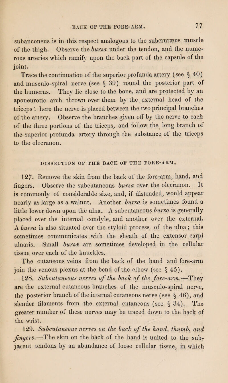 subanconeus is in this respect analogous to the subcrurseus muscle of the thigh. Observe the bursa under the tendon, and the nume¬ rous arteries which ramify upon the back part of the capsule of the joint. Trace the continuation of the superior profunda artery (see § 40) and musculo-spiral nerve (see § 39) round the posterior part of the humerus. They lie close to the bone, and are protected by an aponeurotic arch thrown over them by the external head of the triceps ‘. here the nerve is placed between the two principal branches of the artery. Observe the branches given off by the nerve to each of the three portions of the triceps, and follow the long branch of the superior profunda artery through the substance of the triceps to the olecranon. DISSECTION OF THE BACK OF THE FORE-ARM. 127. Remove the skin from the back of the fore-arm, hand, and fingers. Observe the subcutaneous bursa over the olecranon. It is commonly of considerable size, and, if distended, would appear nearly as large as a walnut. Another bursa is sometimes found a little lower down upon the ulna. A subcutaneous bursa is generally placed over the internal condyle, and another over the external. A bursa is also situated over the styloid process of the ulna; this sometimes communicates with the sheath of the extensor carpi ulnaris. Small bursa are sometimes developed in the cellular tissue over each of the knuckles. The cutaneous veins from the back of the hand and fore-arm join the venous plexus at the bend of the elbow (see § 45). 128. Subcutaneous nerves of the back of the fore-arm.—They are the external cutaneous branches of the musculo-spiral nerve, the posterior branch of the internal cutaneous nerve (see § 46), and slender filaments from the external cutaneous (see § 34). The greater number of these nerves may be traced down to the back of the wrist. 129. Subcutaneous nerves on the back of the hand, thumb, and fingers.—The skin on the back of the hand is united to the sub¬ jacent tendons by an abundance of loose cellular tissue, in which
