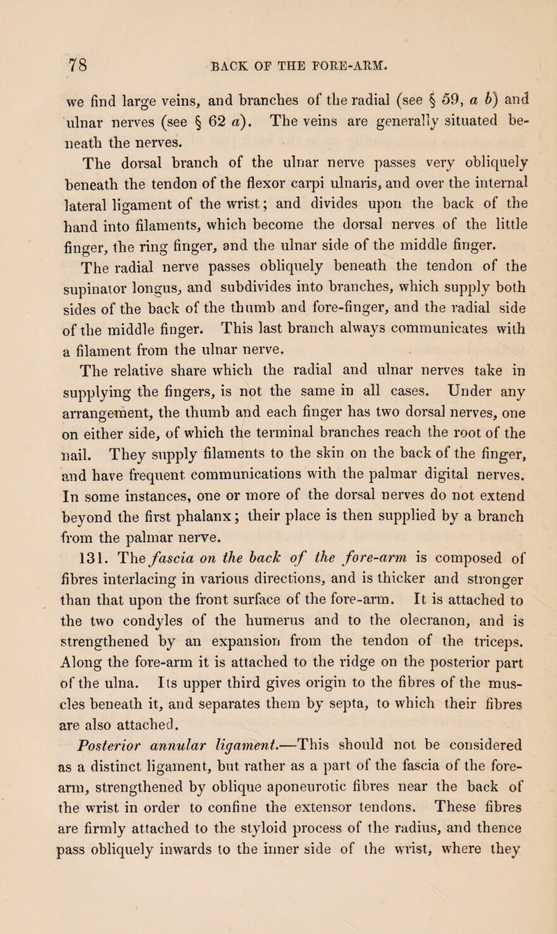 we find large veins, and branches of the radial (see § 59, a b) and ulnar nerves (see § 62 a). The veins are generally situated be¬ neath the nerves. The dorsal branch of the ulnar nerve passes very obliquely beneath the tendon of the flexor carpi ulnaris, and over the internal lateral ligament of the wrist; and divides upon the back of the hand into filaments, which become the dorsal nerves of the little finger, the ring finger, and the ulnar side of the middle finger. The radial nerve passes obliquely beneath the tendon of the supinator longus, and subdivides into branches, which supply both sides of the back of the thumb and fore-finger, and the radial side of the middle finger. This last branch always communicates with a filament from the ulnar nerve. The relative share which the radial and ulnar nerves take in supplying the fingers, is not the same in all cases. Under any arrangement, the thumb and each finger has two dorsal nerves, one on either side, of which the terminal branches reach the root of the nail. They supply filaments to the skin on the back of the finger, and have frequent communications with the palmar digital nerves. In some instances, one or more of the dorsal nerves do not extend beyond the first phalanx; their place is then supplied by a branch from the palmar nerve. 131. The fascia on the hack of the fore-arm is composed of fibres interlacing in various directions, and is thicker and stronger than that upon the front surface of the fore-arm. It is attached to the two condyles of the humerus and to the olecranon, and is strengthened by an expansion from the tendon of the triceps. Along the fore-arm it is attached to the ridge on the posterior part of the ulna. Its upper third gives origin to the fibres of the mus¬ cles beneath it, and separates them by septa, to which their fibres are also attached. Posterior annular ligament.—This should not be considered as a distinct ligament, but rather as a part of the fascia of the fore¬ arm, strengthened by oblique aponeurotic fibres near the back of the wrist in order to confine the extensor tendons. These fibres are firmly attached to the styloid process of the radius, and thence pass obliquely inwards to the inner side of the wrist, where they