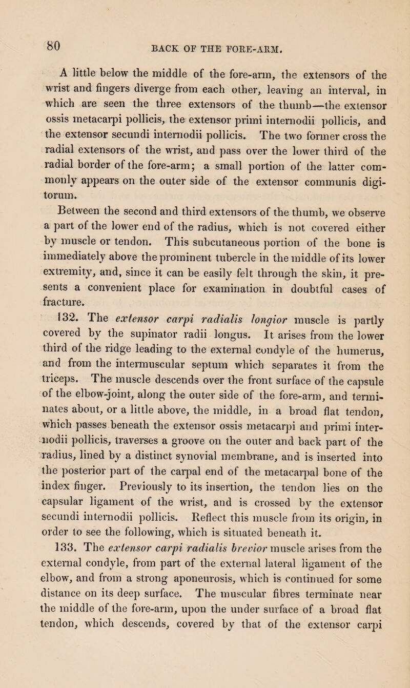 A little below the middle of the fore-arm, the extensors of tho wrist and fingers diverge from each other, leaving an interval, in which are seen the three extensors of the thumb—the extensor ossis metacarpi pollicis, the extensor primi internodii pollicis, and the extensor secundi internodii pollicis. The two former cross the radial extensors of the wrist, and pass over the lower third of the radial border of the fore-arm; a small portion of the latter com¬ monly appears on the outer side of the extensor communis digi- torum. Between the second and third extensors of the thumb, we observe a part of the lower end of the radius, which is not covered either by muscle or tendon. This subcutaneous pordon of the bone is immediately above the prominent tubercle in the middle of its lower extremity, and, since it can be easily felt through the skin, it pre¬ sents a convenient place for examination in doubtful cases of fracture. 132. The extensor carpi radialis tongior muscle is partly covered by the supinator radii longus. It arises from the lower third of the ridge leading to the external condyle of the humerus, and from the intermuscular septum which separates it from the triceps. The muscle descends over the front surface of the capsule of the elbow-joint, along the outer side of the fore-arm, and termi¬ nates about, or a little above, the middle, in a broad flat tendon, which passes beneath the extensor ossis metacarpi and primi inter¬ nodii pollicis, traverses a groove on the outer and back part of the radius, lined by a distinct synovial membrane, and is inserted into the posterior part of the carpal end of the metacarpal bone of the index finger. Previously to its insertion, the tendon lies on the capsular ligament of the wrist, and is crossed by the extensor secundi internodii pollicis. Reflect this muscle fiom its origin, in order to see the following, which is situated beneath it. 133. The extensor carpi radialis muscle arises from the external condyle, from part of the external lateral ligament of the elbow, and from a strong aponeurosis, which is continued for some distance on its deep surface. The muscular fibres terminate near the middle of the fore-arm, upon the under surface of a broad flat tendon, which descends, covered by that of the extensor carpi