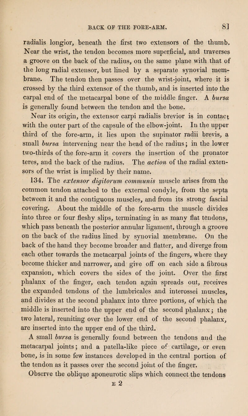 radialis longior, beneath the first two extensors of the thumb. Near the wrist, the tendon becomes more superficial, and traverses a groove on the back of the radius, on the same plane with that of the long radial extensor, but lined by a separate synovial mem¬ brane. The tendon then passes over the wrist-joint, where it is crossed by the third extensor of the thumb, and is inserted into the carpal end of the metacarpal bone of the middle finger. A bursa is generally found between the tendon and the bone. Near its origin, the extensor carpi radialis brevior is in contact with the outer part of the capsule of the elbow-joint. In the upper third of the fore-arm, it lies upon the supinator radii brevis, a small bursa intervening near the head of the radius; in the lower two-thirds of the fore-arm it covers the insertion of the pronator teres, and the back of the radius. The action of the radial exten¬ sors of the wrist is implied by their name. 134. The extensor digitorum communis muscle arises from the common tendon attached to the external condyle, from the septa between it and the contiguous muscles, and from its strong fascial covering. About the middle of the fore-arm the muscle divides into three or four fleshy slips, terminating in as many flat tendons, which pass beneath the posterior annular ligament, through a groove on the back of the radius lined by synovial membrane. On the back of the hand they become broader and flatter, and diverge from each other towards the metacarpal joints of the fingers, where they become thicker and narrower, and give off on each side a fibrous expansion, which covers the sides of the joint. Over the first phalanx of the finger, each tendon again spreads out, receives the expanded tendons of the lumbricales and interossei muscles, and divides at the second phalanx into three portions, of which the middle is inserted into the upper end of the second phalanx; the two lateral, reuniting over the lower end of the second phalanx, are inserted into the upper end of the third. A small bursa is generally found between the tendons and the metacarpal joints; and a patella-like piece of cartilage, or even bone, is in some few instances developed in the central portion of the tendon as it passes over the second joint of the finger. Observe the oblique aponeurotic slips which connect the tendons E 2