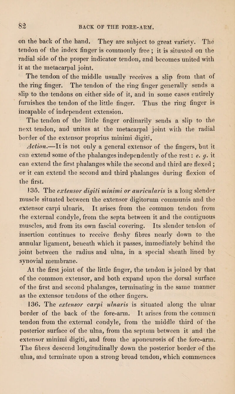on the back of the hand. They are subject to great variety. The tendon of the index finger is commonly free ; it is situated on the radial side of the proper indicator tendon, and becomes united with it at the metacarpal joint. The tendon of the middle usually receives a slip from that of the ring finger. The tendon of the ring finger generally sends a slip to the tendons on either side of it, and in some cases entirely furnishes the tendon of the little finger. Thus the ring finger is incapable of independent extension. The tendon of the little finger ordinarily sends a slip to the next tendon, and unites at the metacarpal joint with the radial border of the extensor proprius minimi digiti. Action.—It is not only a general extensor of the fingers, but it can extend some of the phalanges independently of the rest: e. g. it can extend the first phalanges while the second and third are flexed ; or it can extend the second and third phalanges during flexion of the first. 135. The extensor digiti minimi or auricularis is a long slender muscle situated between the extensor digitorum communis and the extensor carpi ulnaris. It arises from the common tendon from the external condyle, from the septa between it and the contiguous muscles, and from its own fascial covering. Its slender tendon of insertion continues to receive fleshy fibres nearly down to the annular ligament, beneath which it passes, immediately behind the joint between the radius and ulna, in a special sheath lined by synovial membrane. At the first joint of the little finger, the tendon is joined by that of the common extensor, and both expand upon the dorsal surface of the first and second phalanges, terminating in the same manner as the extensor tendons of the other fingers. 136. The extensor carpi ulnaris is situated along the ulnar border of the back of the fore-arm. It arises from the commcn tendon from the external condyle, from the middle third of the posterior surface of the ulna, from the septum between it and the extensor minimi digiti, and from the aponeurosis of the fore-arm. The fibres descend longitudinally down the posterior border of the ulna, and terminate upon a strong broad tendon, which commences