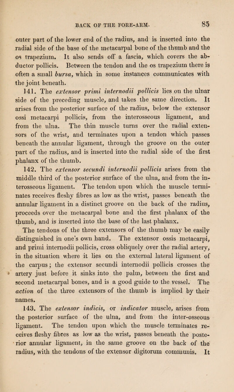 outer part of the lower end of the radius, and is inserted into the radial side of the base of the metacarpal bone of the thumb and the os trapezium. It also sends off a fascia, which covers the ab¬ ductor pollicis. Between the tendon and the os trapezium there is often a small bursa, which in some instances communicates with the joint beneath. 141. The extensor ‘primi internodii pollicis lies on the ulnar side of the preceding muscle, and takes the same direction. It arises from the posterior surface of the radius, below the extensor ossi metacai'pi pollicis, from the interosseous ligament, and from the ulna. The thin muscle turns over the radial exten¬ sors of the wrist, and terminates upon a tendon which passes beneath the annular ligament, through the groove on the outer part of the radius, and is inserted into the radial side of the first phalanx of the thumb. 142. The extensor secundi internodii pollicis arises from the middle third of the posterior surface of the ulna, and from the in¬ terosseous ligament. The tendon upon which the muscle termi¬ nates receives fleshy fibres as low as the wrist, passes beneath the annular ligament in a distinct gToove on the back of the radius, proceeds over the metacarpal hone and the first })halanx of the thumb, and is inserted into the base of the last phalanx. The tendons of the three extensors of the thumb may he easily distinguished in one’s own hand. The extensor ossis metacarpi, and primi internodii pollicis, cross obliquely over the radial artery, in the situation where it lies on the external lateral ligament of the carpus; the extensor secundi internodii pollicis crosses the artery just before it sinks into the palm, between the first and second metacarpal hones, and is a good guide to the vessel. The action of the three extensors of the thumb is implied by their names. 143. The extensor indicis, or indicator muscle, arises from the posterior surface of the ulna, and from the inter-osseous ligament. The tendon upon which the muscle terminates re¬ ceives fleshy fibres as low as the wrist, passes beneath the poste¬ rior annular ligament, in the same groove on the back of the radius, with the tendons of the extensor digitorum communis. It