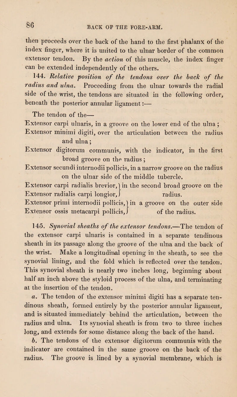 then proceeds over the back of the hand to the first phalanx of the index finger, where it is united to the ulnar border of the common extensor tendon. By the action of this muscle, the index finger can be extended independently of the others. 144. Relative position of the tendons over the back of the radius and ulna. Proceeding from the ulnar towards the radial side of the wrist, the tendons are situated in the following order, beneath the posterior annular ligament:— The tendon of the— Bxtensor carpi ulnaris, in a groove on the lower end of the ulna; Extensor minimi digiti, over the articulation between the radius and ulna; Extensor digitorum communis, with the indicator, in the first broad groove on the radius; Extensor secundi internodii pollicis, in a narrow groove on the radius on the ulnar side of the middle tubercle. Extensor carpi radialis brevior,] in the second broad groove on tbe Extensor radialis carpi longior, radius. Extensor primi internodii pollicis,] in a groove on the outer side Extensor ossis metacarpi pollicis,) of the radius. 145. Synovial sheaths of the extensor tendons.—The tendon of the extensor carpi ulnaris is contained in a separate tendinous sheath in its passage along the groove of the ulna and the back of the wrist. Make a longitudiiml opening in the sheath, to see the synovial lining, and the fold which is reflected over the tendon. This synovial sheath is nearly two inches long, beginning about half an inch above the styloid process of the ulna, and terminating at the insertion of the tendon. a. The tendon of the extensor minimi digiti has a separate ten¬ dinous sheath, formed entirely by the posterior annular ligament, and is situated immediately behind the articulation, between the radius and ulna. Its synovial sheath is from two to three inches long, and extends for some distance along the back of the hand. h. The tendons of the extensor digitorum communis with the indicator are contained in the same groove on the back of the radius. The groove is lined by a synovial membrane, which is