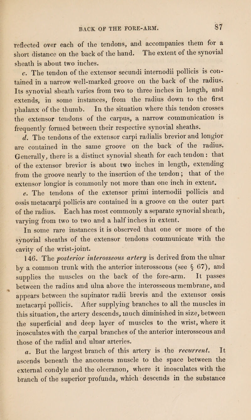 reflected over each of the tendons, and accompanies them for a short distance on the back of the hand. The extent of the synovial sheath is about two inches. c. The tendon of the extensor secundi internodii pollicis is con¬ tained in a narrow well-marked groove on the back of the radius. Its synovial sheath varies from two to three inches in length, and extends, in some instances, from the radius down to the first phalanx of the thumb. In the situation where this tendon crosses the extensor tendons of the carpus, a narrow communication is frequently formed between their respective synovial sheaths. d. The tendons of the extensor carpi radialis brevior and longior are contained in the same groove on the back of the radius. Generally, there is a distinct synovial sheath for each tendon: that of the extensor brevior is about two inches in length, extending from the groove nearly to the insertion of the tendon; that of the extensor longior is commonly not more than one inch in extent. e. The tendons of the extensor primi internodii pollicis and ossis metacarpi pollicis are contained in a groove on the outer part of the radius. Each has most commonly a separate synovial sheath, varying from two to two and a half inches in extent. In some rare instances it is observed that one or more of the synovial sheaths of the extensor tendons communicate with the cavity of the wrist-joint. 146. The posterior interosseous artery is derived from the ulnar by a common trunk with the anterior interosseous (see § 67), and supplies the muscles on the back of the fore-arm. It passes between the radius and ulna above the interosseous membrane, and appears between the supinator radii brevis and the extensor ossis metacarpi pollicis. After supplying branches to all the muscles in this situation, the artery descends, much diminished in size, between the superficial and deep layer of muscles to the wrist, where it inosculates with the carpal branches of the anterior interosseous and those of the radial and ulnar arteries. a. But the largest branch of this artery is the recurrent. It ascends beneath the anconeus muscle to the space between the external condyle and the olceranon, where it inosculates with the branch of the superior profunda, which descends in the substance