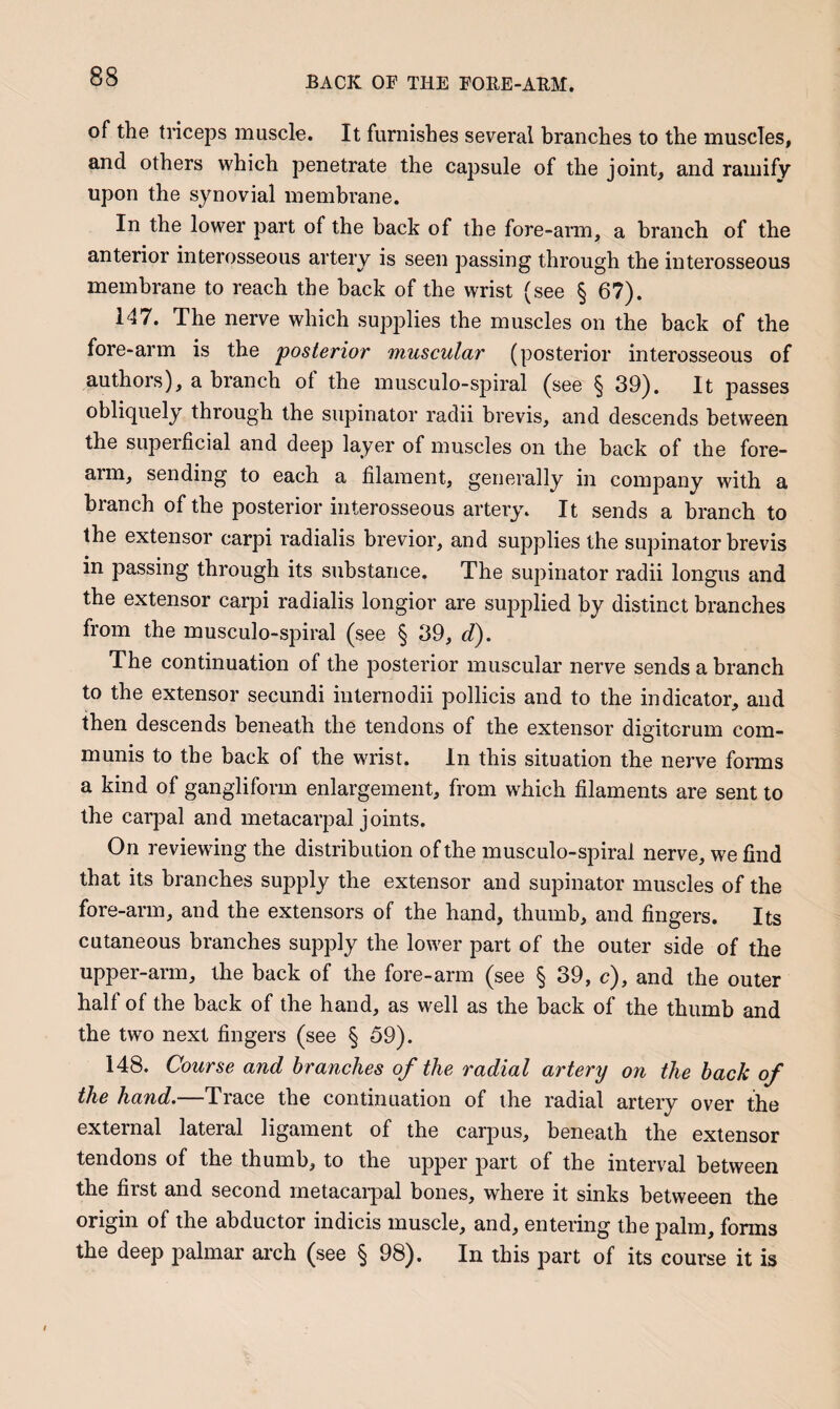 of the triceps muscle. It furnishes several branches to the muscles, and others which penetrate the capsule of the joint, and ramify upon the synovial membrane. In the lower part of the back of the fore-arm, a branch of the anterior interosseous artery is seen passing through the interosseous membrane to reach the back of the wrist (see § 67). 147. The nerve which supplies the muscles on the back of the fore-arm is the posterior muscular (posterior interosseous of authors), a branch of the musculo-spiral (see § 39). It passes obliquely through the supinator radii brevis, and descends between the superficial and deep layer of muscles on the back of the fore¬ arm, sending to each a filament, generally in company with a branch of the posterior interosseous artery. It sends a branch to the extensor carpi radialis brevior, and supplies the supinator brevis in passing through its substance. The supinator radii longus and the extensor carpi radialis longior are supplied by distinct branches from the musculo-spiral (see § 39, d). The continuation of the posterior muscular nerve sends a branch to the extensor secundi inlernodii pollicis and to the indicator, and then descends beneath the tendons of the extensor digitorum com¬ munis to the back of the wrist. In this situation the nerve forms a kind of gangliform enlargement, from which filaments are sent to the carpal and metacarpal joints. On reviewing the distribution of the musculo-spiral nerve, we find that its branches supply the extensor and supinator muscles of the fore-arm, and the extensors of the hand, thumb, and fingers. Its cutaneous branches supply the lower part of the outer side of the upper-arm, the back of the fore-arm (see § 39, c), and the outer half of the back of the hand, as well as the back of the thumb and the two next fingers (see § 59). 148. Course and branches of the radial artery on the back of the hand.—Trace the continuation of the radial artery over the external lateral ligament of the carpus, beneath the extensor tendons of the thumb, to the upper part of the interval between the first and second metacarpal bones, where it sinks betweeen the origin of the abductor indicis muscle, and, entering the palm, forms the deep palmar arch (see § 98). In this part of its course it is