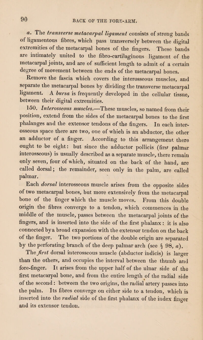 a. The transverse metacarpal ligament consists of strong bantk of ligamentous fibres, which pass transversely between the digital extremities of the metacarpal bones of the fingers. These bands are intimately united to the fibro-cartilaginous ligament of the metacarpal joints, and are of sufficient length to admit of a certain degree of movement between the ends of the metacarpal bones. Remove the fascia which covers the interosseous muscles, and separate the metacai’pal bones by dividing the transverse metacarpal ligament. A bursa is frequently developed in the cellular tissue, between their digital extremities. 150. Interosseous muscles.—These muscles, so named from their position, extend from the sides of the metacarpal bones to the first phalanges and the extensor tendons of the fingers. In each inter¬ osseous space there are two, one of which is an abductor, the other an adductor of a finger. According to this arrangement there ought to be eight: but since the adductor pollicis (first palmar interosseous) is usually described as a separate muscle, there remain only seven, four of which, situated on the back of the hand, are called dorsal; the remainder, seen only in the palm, are called palmar. Each dorsal interosseous muscle arises from the opposite sides of two metacarpal bones, but more extensively from the metacarpal bone of the finger which the muscle moves. From this double origin the fibres converge to a tendon, which commences in the middle of the muscle, passes between the metacarpal joints of the fingers, and is inserted into the side of the first phalanx: it is also connected bya broad expansion with the extensor tendon on the back of the finger. The two portions of the double origin are separated by the perforating branch of the deep palmar arch (see § 98, a). T\iQ first dorsal interosseous muscle (abductor indicis) is larger than the others, and occupies the interval betw^een the thumb and fore-finger. It arises from the upper half of the ulnar side of the first metacarpal bone, and from the entire length of the radial side of the second : between the two origins, the radial artery passes into the palm. Its fibres converge on either side to a tendon, which is inserted into the radial side of the first phalanx of the index finger and its extensor tendon.