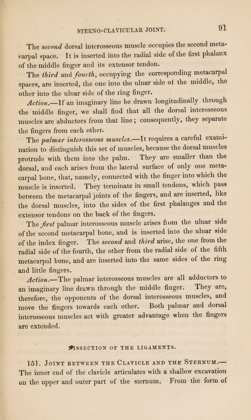 The second dorsal interosseous muscle occupies the second meta¬ carpal space. It is inserted into the radial side of the first phalanx of the middle finger and its extensor tendon. The third fourth, occupying the corresponding metacarpal spaces, are inserted, the one into the ulnar side of the middle, the other into the ulnar side of the ring finger. Action—li an imaginary line be drawn longitudinally through the middle finger, we shall find that all the dorsal interosseous muscles are abductors from that line j conseq^uently, they separate the fingers from each other. The palmar interosseous muscles.—It requires a careful exami¬ nation to distinguish this set of muscles, because the dorsal muscles protrude with them into the palm. They are smaller than the dorsal, and each arises from the lateral surface of only one meta¬ carpal bone, that, namely, connected with the finger into which the muscle is inserted. They terminate in small tendons, w^hich pass between the metacarpal joints of the fingers, and are inserted, like the dorsal muscles, into the sides of the first phalanges and the extensor tendons on the hack of the fingers. The first palmar interosseous muscle arises fiom the ulnar side of the second metacarpal bone, and is inserted into the ulnar side of the index finger. The second and third arise, the one from the radial side of the fourth, the other from the radial side of the fifth metacarpal bone, and are inserted into the same sides of the ring and little fingers. Action.—The palmar interosseous muscles are all adductors to an imaginary line drawn through the middle finger. They are, therefore, the opponents of the dorsal interosseous muscles, and move the fingers towards each other. Both palmar and dorsal interosseous muscles act with greater advantage when the fingeis are extended. Dissection of the ligaments. 151. Joint between the Clavicle and the Sternum.— The inner end of the clavicle articulates with a shallow excavation on the upper and outer part of the sternum. From the form of